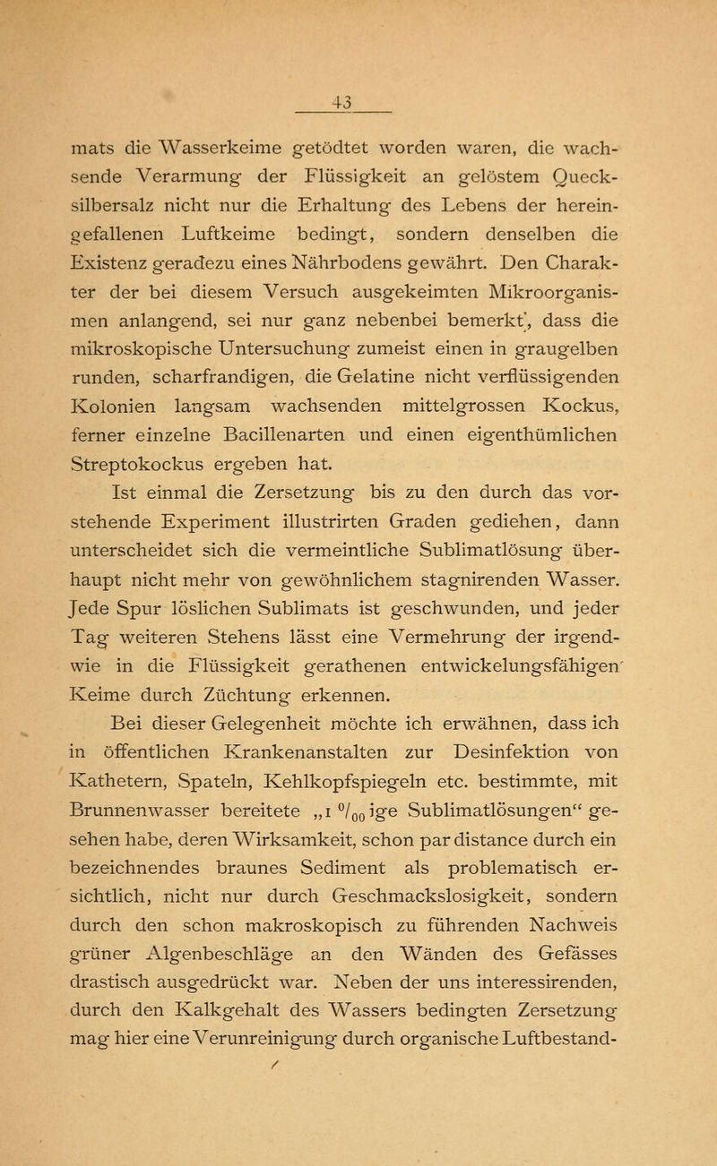 mats die Wasserkeime getödtet worden waren, die wach- sende Verarmung der Flüssigkeit an gelöstem Queck- silbersalz nicht nur die Erhaltung des Lebens der herein- gefallenen Luftkeime bedingt, sondern denselben die Existenz g-eradezu eines Nährbodens gewährt. Den Charak- ter der bei diesem Versuch ausgekeimten Mikroorganis- men anlangend, sei nur ganz nebenbei bemerkt', dass die mikroskopische Untersuchung zumeist einen in graugelben runden, scharfrandigen, die Gelatine nicht verflüssigenden Kolonien langsam wachsenden mittelgrossen Kockus, ferner einzelne Bacillenarten und einen eigenthümlichen Streptokockus ergeben hat. Ist einmal die Zersetzung bis zu den durch das vor- stehende Experiment illustrirten Graden gediehen, dann unterscheidet sich die vermeintliche Sublimatlösung über- haupt nicht mehr von gewöhnlichem stagnirenden Wasser. Jede Spur löslichen Sublimats ist geschwunden, und jeder Tag weiteren Stehens lässt eine Vermehrung der irgend- wie in die Flüssigkeit gerathenen entwickelungsfähigen' Keime durch Züchtung erkennen. Bei dieser Gelegenheit möchte ich erwähnen, dass ich in öffentlichen Krankenanstalten zur Desinfektion von Kathetern, Spateln, Kehlkopfspiegeln etc. bestimmte, mit Brunnenwasser bereitete „i °/00ige Sublimatlösungen ge- sehen habe, deren Wirksamkeit, schon par distance durch ein bezeichnendes braunes Sediment als problematisch er- sichtlich, nicht nur durch Geschmackslosigkeit, sondern durch den schon makroskopisch zu führenden Nachweis grüner Algenbeschläge an den Wänden des Gefässes drastisch ausgedrückt war. Neben der uns interessirenden, durch den Kalkgehalt des Wassers bedingten Zersetzung mag hier eine Verunreinigung durch organische Luftbestand-