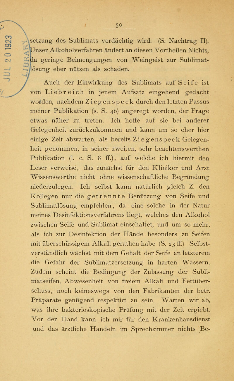 5Q setzung des Sublimats verdächtig wird. (S. Nachtrag II). ^:; nJnser Alkoholverfahren ändert an diesen Vortheilen Nichts, 9?ua geringe Beimengungen von Weingeist zur Sublimat- <iösung eher nützen als schaden. 1 Auch der Einwirkung des Sublimats auf Seife ist von Liebreich in jenem Aufsatz eingehend gedacht worden, nachdem Ziegenspeck durch den letzten Passus meiner Publikation (s. S. 46) angeregt worden, der Frage etwas näher zu treten. Ich hoffe auf sie bei anderer Gelegenheit zurückzukommen und kann um so eher hier einige Zeit abwarten, als bereits Ziegenspeck Gelegen- heit genommen, in seiner zweiten, sehr beachtenswerthen Publikation (1. c. S. 8 ff.), auf welche ich hiermit den Leser verweise, das zunächst für den Kliniker und Arzt Wissenswerthe nicht ohne wissenschaftliche Begründung niederzulegen. Ich selbst kann natürlich gleich Z. den Kollegen nur die getrennte Benützung von Seife und Sublimatlösung empfehlen, da eine solche in der Natur meines Desinfektionsverfahrens liegt, welches den Alkohol zwischen Seife und Sublimat einschaltet, und um so mehr, als ich zur Desinfektion der Hände besonders zu Seifen mit überschüssigem Alkali gerathen habe (S. 23 ff.) Selbst- verständlich wächst mit dem Gehalt der Seife an letzterem die Gefahr der Sublimatzersetzung in harten Wässern. Zudem scheint die Bedingung der Zulassung der Subli- matseifen, Abwesenheit von freiem Alkali und Fettüber- schuss, noch keineswegs von den Fabrikanten der betr. Präparate genügend respektirt zu sein. Warten wir ab, was ihre bakterioskopische Prüfung mit der Zeit ergiebt. Vor der Hand kann ich mir für den Krankenhausdienst und das ärztliche Handeln im Sprechzimmer nichts Be-