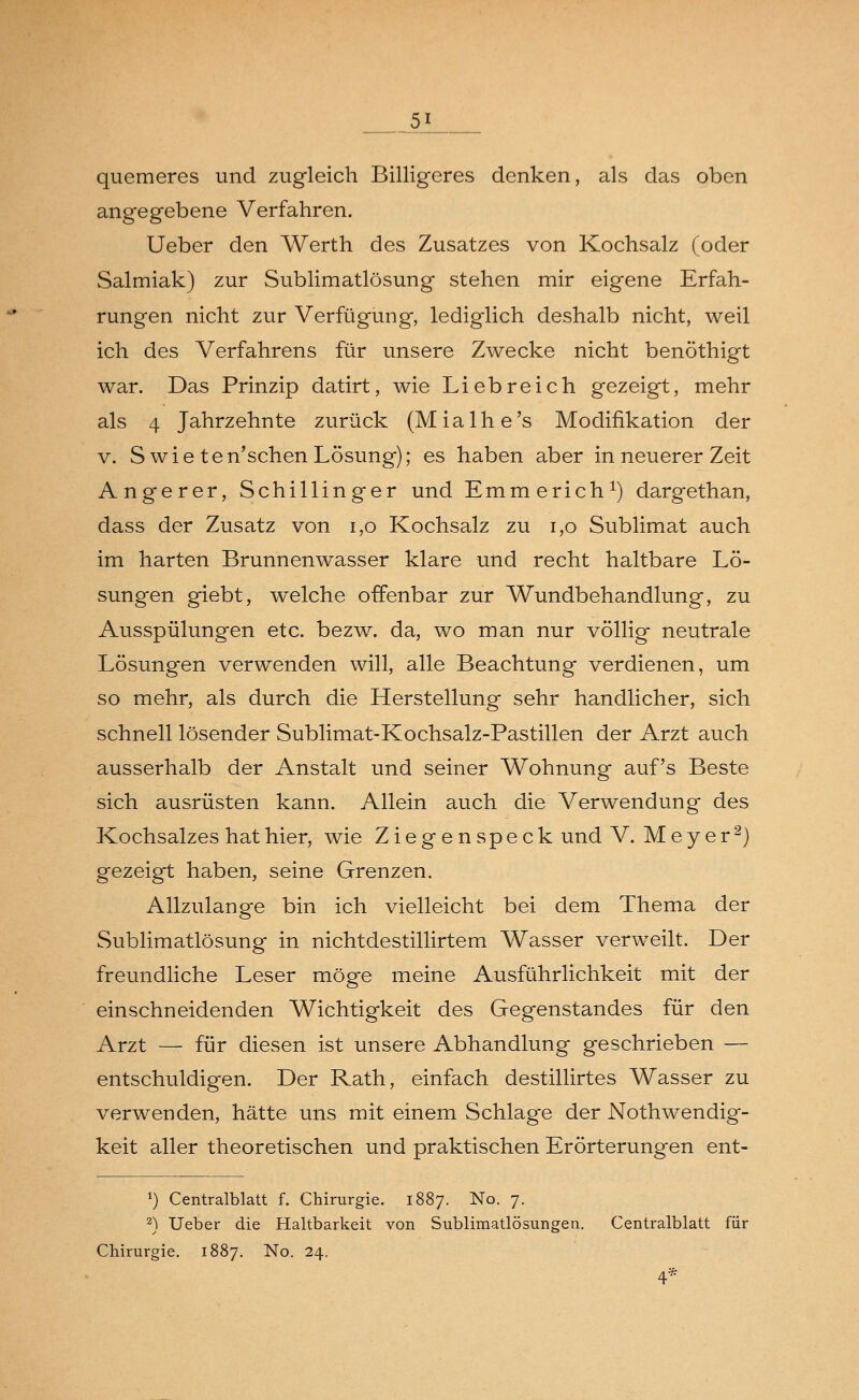 __5J quemeres und zugleich Billigeres denken, als das oben angegebene Verfahren. Ueber den Werth des Zusatzes von Kochsalz (oder Salmiak) zur Sublimatlösung stehen mir eigene Erfah- rungen nicht zur Verfügung, lediglich deshalb nicht, weil ich des Verfahrens für unsere Zwecke nicht benöthigt war. Das Prinzip datirt, wie Liebreich gezeigt, mehr als 4 Jahrzehnte zurück (Mialhe's Modifikation der v. S wie ten'schen Lösung); es haben aber in neuerer Zeit Angerer, Schillinger und Emmerich1) dargethan, dass der Zusatz von 1,0 Kochsalz zu 1,0 Sublimat auch im harten Brunnenwasser klare und recht haltbare Lö- sungen giebt, welche offenbar zur Wundbehandlung, zu Ausspülungen etc. bezw. da, wo man nur völlig neutrale Lösungen verwenden will, alle Beachtung verdienen, um so mehr, als durch die Herstellung sehr handlicher, sich schnell lösender Sublimat-Kochsalz-Pastillen der Arzt auch ausserhalb der Anstalt und seiner Wohnung auf's Beste sich ausrüsten kann. Allein auch die Verwendung des Kochsalzes hat hier, wie Zieg en speck und V. Meyer2) gezeigt haben, seine Grenzen. Allzulange bin ich vielleicht bei dem Thema der Sublimatlösung in nichtdestillirtem Wasser verweilt. Der freundliche Leser möge meine Ausführlichkeit mit der einschneidenden Wichtigkeit des Gegenstandes für den Arzt — für diesen ist unsere Abhandlung geschrieben — entschuldigen. Der Rath, einfach destillirtes Wasser zu verwenden, hätte uns mit einem Schlage der Notwendig- keit aller theoretischen und praktischen Erörterungen ent- *) Centralblatt f. Chirurgie. 1887. No. 7. 2) Ueber die Haltbarkeit von Sublimatlösungen. Centralblatt für Chirurgie. 1887. No. 24.