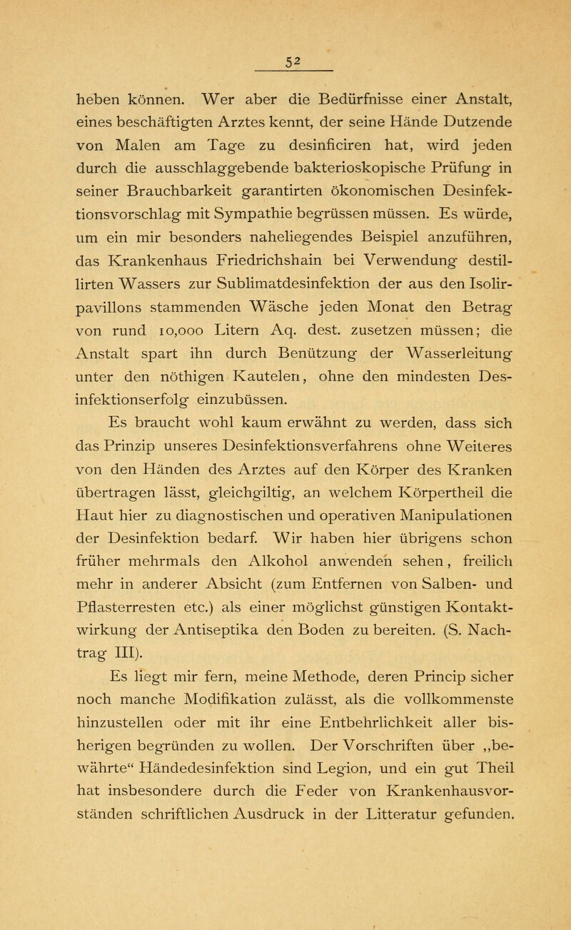 lieben können. Wer aber die Bedürfnisse einer Anstalt, eines beschäftigten Arztes kennt, der seine Hände Dutzende von Malen am Tage zu desinficiren hat, wird jeden durch die ausschlaggebende bakterioskopische Prüfung in seiner Brauchbarkeit garantirten ökonomischen Desinfek- tionsvorschlag mit Sympathie begrüssen müssen. Es würde, um ein mir besonders naheliegendes Beispiel anzuführen, das Krankenhaus Friedrichshain bei Verwendung destil- lirten Wassers zur Sublimatdesinfektion der aus den Isolir- pavillons stammenden Wäsche jeden Monat den Betrag von rund 10,000 Litern Aq. dest. zusetzen müssen; die Anstalt spart ihn durch Benützung der Wasserleitung unter den nöthigen Kautelen, ohne den mindesten Des- infektionserfolg einzubüssen. Es braucht wohl kaum erwähnt zu werden, dass sich das Prinzip unseres DesinfektionsVerfahrens ohne Weiteres von den Händen des Arztes auf den Körper des Kranken übertragen lässt, gleichgiltig, an welchem Körpertheil die Haut hier zu diagnostischen und operativen Manipulationen der Desinfektion bedarf. Wir haben hier übrigens schon früher mehrmals den Alkohol anwenden sehen, freilich mehr in anderer Absicht (zum Entfernen von Salben- und Pflasterresten etc.) als einer möglichst günstigen Kontakt- wirkung der Antiseptika den Boden zu bereiten. (S. Nach- trag III). Es liegt mir fern, meine Methode, deren Princip sicher noch manche Modifikation zulässt, als die vollkommenste hinzustellen oder mit ihr eine Entbehrlichkeit aller bis- herigen begründen zu wollen. Der Vorschriften über ,,be- währte Händedesinfektion sind Legion, und ein gut Theil hat insbesondere durch die Feder von Krankenhausvor- ständen schriftlichen Ausdruck in der Litteratur gefunden.