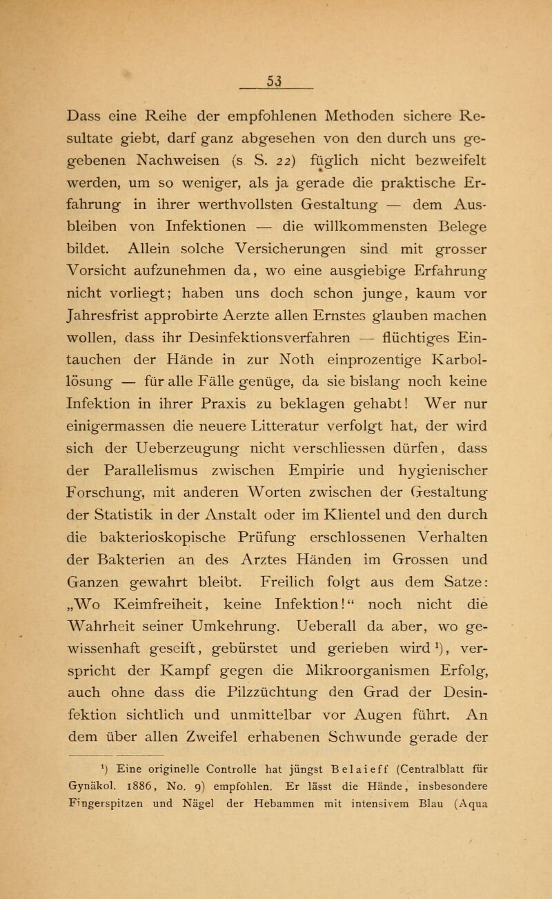 Dass eine Reihe der empfohlenen Methoden sichere Re- sultate giebt, darf ganz abgesehen von den durch uns ge- gebenen Nachweisen (s S. 22) füglich nicht bezweifelt werden, um so weniger, als ja gerade die praktische Er- fahrung in ihrer werthvollsten Gestaltung — dem Aus- bleiben von Infektionen — die willkommensten Belege bildet. Allein solche Versicherungen sind mit grosser Vorsicht aufzunehmen da, wo eine ausgiebige Erfahrung nicht vorliegt; haben uns doch schon junge, kaum vor Jahresfrist approbirte Aerzte allen Ernstes glauben machen wollen, dass ihr Desinfektionsverfahren — flüchtiges Ein- tauchen der Hände in zur Noth einprozentige Karbol- lösung — für alle Fälle genüge, da sie bislang noch keine Infektion in ihrer Praxis zu beklagen gehabt! Wer nur einigermassen die neuere Litteratur verfolgt hat, der wird sich der Ueberzeugung nicht verschliessen dürfen, dass der Parallelismus zwischen Empirie und hygienischer Forschung, mit anderen Worten zwischen der Gestaltung der Statistik in der Anstalt oder im Klientel und den durch die bakterioskopische Prüfung erschlossenen Verhalten der Bakterien an des Arztes Händen im Grossen und Ganzen gewahrt bleibt. Freilich folgt aus dem Satze: „Wo Keimfreiheit, keine Infektion! noch nicht die Wahrheit seiner Umkehrung. Ueberall da aber, wo ge- wissenhaft geseift, gebürstet und gerieben wird1), ver- spricht der Kampf gegen die Mikroorganismen Erfolg, auch ohne dass die Pilzzüchtung den Grad der Desin- fektion sichtlich und unmittelbar vor Augen führt. An dem über allen Zweifel erhabenen Schwunde gerade der *) Eine originelle Controlle hat jüngst Belaieff (Centralblatt für Gynäkol. 1886, No. 9) empfohlen. Er lässt die Hände, insbesondere Fingerspitzen und Nägel der Hebammen mit intensivem Blau (Aqua