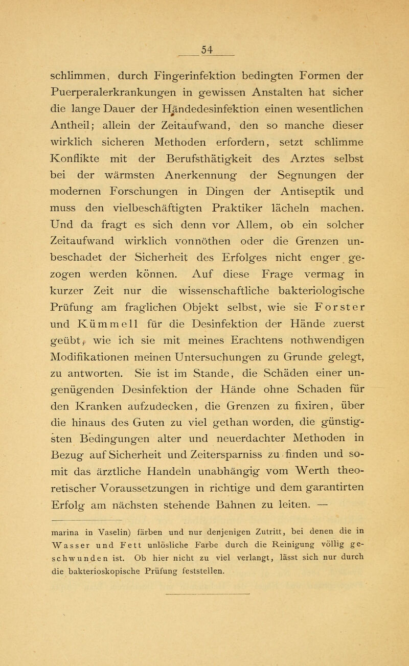 schlimmen, durch Fingerinfektion bedingten Formen der Puerperalerkrankungen in gewissen Anstalten hat sicher die lange Dauer der Händedesinfektion einen wesentlichen Antheil; allein der Zeitaufwand, den so manche dieser wirklich sicheren Methoden erfordern, setzt schlimme Konflikte mit der Berufsthätigkeit des Arztes selbst bei der wärmsten Anerkennung der Segnungen der modernen Forschungen in Dingen der Antiseptik und muss den vielbeschäftigten Praktiker lächeln machen. Und da fragt es sich denn vor Allem, ob ein solcher Zeitaufwand wirklich vonnöthen oder die Grenzen un- beschadet der Sicherheit des Erfolges nicht enger ge- zogen werden können. Auf diese Frage vermag in kurzer Zeit nur die wissenschaftliche bakteriologische Prüfung am fraglichen Objekt selbst, wie sie Forst er und Kümmell für die Desinfektion der Hände zuerst geübt,- wie ich sie mit meines Erachtens nothwendigen Modifikationen meinen Untersuchungen zu Grunde gelegt, zu antworten. Sie ist im Stande, die Schäden einer un- genügenden Desinfektion der Hände ohne Schaden für den Kranken aufzudecken, die Grenzen zu fixiren, über die hinaus des Guten zu viel gethan worden, die günstig- sten Bedingungen alter und neuerdachter Methoden in Bezug auf Sicherheit und Zeitersparniss zu finden und so- mit das ärztliche Handeln unabhängig vom Werth theo- retischer Voraussetzungen in richtige und dem garantirten Erfolg am nächsten stehende Bahnen zu leiten. — marina in Vaselin) färben und nur denjenigen Zutritt, bei denen die in Wasser und Fett unlösliche Farbe durch die Reinigung völlig ge- schwunden ist. Ob hier nicht zu viel verlangt, lässt sich nur durch die bakterioskopische Prüfung feststellen.
