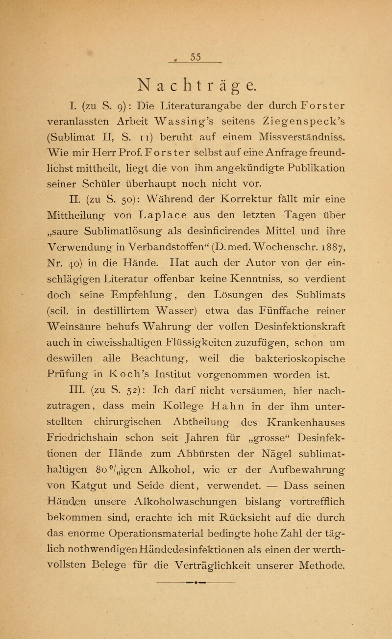 Nachträge. I. (zu S. 9): Die Literaturangabe der durch Forster veranlassten Arbeit Wassing's seitens Ziegenspeck's (Sublimat II, S. 11) beruht auf einem Missverständniss. Wie mir Herr Prof. F o r s t e r selbst auf eine Anfrage freund- lichst mittheilt, liegt die von ihm angekündigte Publikation seiner Schüler überhaupt noch nicht vor. IL (zu S. 50): Während der Korrektur fällt mir eine Mittheilung von Laplace aus den letzten Tagen über „saure Sublimatlösung als desinficirendes Mittel und ihre Verwendung in Verbandstoffen (D.med. Wochenschr. 1887, Nr. 40) in die Hände. Hat auch der Autor von der ein- schlägigen Literatur offenbar keine Kenntniss, so verdient doch seine Empfehlung, den Lösungen des Sublimats (seil, in destillirtem Wasser) etwa das Fünffache reiner Weinsäure behufs Wahrung der vollen Desinfektionskraft auch in eiweisshaltigen Flüssigkeiten zuzufügen, schon um deswillen alle Beachtung, weil die bakterioskopische Prüfung in Koch's Institut vorgenommen worden ist. III. (zu S. 52): Ich darf nicht versäumen, hier nach- zutragen, dass mein Kollege Hahn in der ihm unter- stellten chirurgischen Abtheilung des Krankenhauses Friedrichshain schon seit Jahren für „grosse Desinfek- tionen der Hände zum Abbürsten der Nägel sublimat- haltigen 8o°/0igen Alkohol, wie er der Aufbewahrung von Katgut und Seide dient, verwendet. — Dass seinen Händen unsere Alkoholwaschungen bislang vortrefflich bekommen sind, erachte ich mit Rücksicht auf die durch das enorme Operationsmaterial bedingte hohe Zahl der täg- lich nothwendigen Händedesinfektionen als einen der werth- vollsten Belege für die Verträglichkeit unserer Methode.