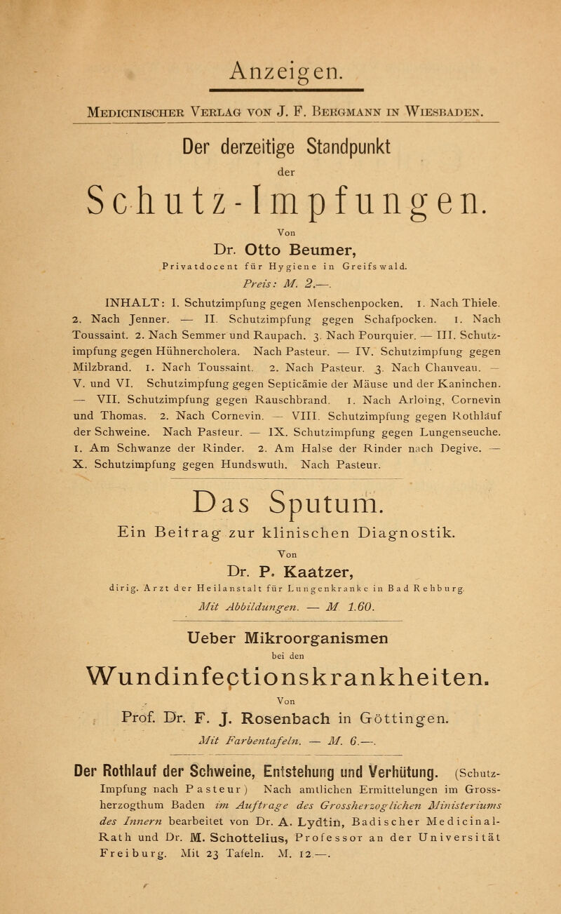 Anzeigen. Medicinischer Verlag von J. F. Bergmann in Wiesbaden. Der derzeitige Standpunkt der Schutz-Impfungen. Von Dr. Otto Beumer, Privatdocent für Hygiene in Greifswald. Preis: M. 2.—. INHALT: I. Schutzimpfung gegen Menschenpocken, i. Nach Thiele. 2. Nach Jenner. — II. Schutzimpfung gegen Schafpocken. i. Nach Toussaint. 2. Nach Semmer und Raupach. 3. Nach Pourquier. — III. Schutz- impfung gegen Hühnercholera. Nach Pasteur. — IV. Schutzimpfung gegen Milzbrand. I. Nach Toussaint. 2. Nach Pasteur. 3. Nach Chauveau. — V. und VI. Schutzimpfung gegen Septicämie der Mäuse und der Kaninchen. — VII. Schutzimpfung gegen Rauschbrand. 1. Nach Arloing, Cornevin und Thomas. 2. Nach Cornevin. — VIII. Schutzimpfung gegen Rothläuf der Schweine. Nach Pasteur. — IX. Schutzimpfung gegen Lungenseuche. I. Am Schwänze der Rinder. 2. Am Halse der Rinder nach Degive. — X. Schutzimpfung gegen Hundswuth. Nach Pasteur. Das Sputum. Ein Beitrag zur klinischen Diagnostik. Von Dr. P. Kaätzer, dirig. Arzt der Heilanstalt für Lungenkranke in Bad Rehburj Mit Abbildungen. — M. 1.60. Ueber Mikroorganismen bei den Wundinfectionskrankheiten. Von Prof. Dr. F. J. Rosenbach in Göttingen. Mit Farbentafeln. — M. 6.—. Der Rothläuf der Schweine, Entstehung und Verhütung. (Schutz- impfung nach Pasteur) Nach amtlichen Ermittelungen im Gross- her zogthum Baden im Auftrage des Grossherzoglichen Ministeriums des Innern bearbeitet von Dr. A. Lydtin, Badischer Medicinal- Rath und Dr. M. Schottelius, Professor an der Universität Frei bürg. Mit 23 Tafeln. M. 12.—.