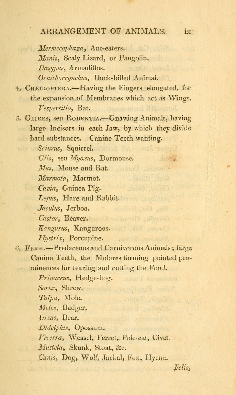 o. Mermecopkaga, Ant-eaters. Manisy Scaly Lizard, or Pangolin. Dasi/piis, Armadillos. OrnitJiorryncJius, Duck-billed Animal. Cheiuopteba.—Having the Fingers elongated, for the expansion of Membranes which act as Wings. Vespertilio, Bat. GlireSj seu RoDENTiA.—Gnawung Animals, having large Incisors in each Jaw, by which they divide? hard substances^ Canine Teeth wanting. Sciurus, Squirrel. GliSf seu Myoxusy Dormouse, Musy Mouse and Rat« Marmota, Marmot. Cavia^ Guinea Pig. Lepus^ Hare and Rabbity JaculuSy Jerboa, Castovj Beaver. Kangurus, Kanguroos. Hystrixy Porcupine. Ys^iiM.—Predaceous and Carnivorous Animals 3 larg« Canine Teeth, the Molares forming pointed pro- minences for tearing and cutting the Food, Eriiiaceus, Hedge-hog. Sorex, Shrew, Talpa, Mole. Meles, BadgeFo Ursus, Bearo DidelpkzSf Opossum. Viverray Weasel, Ferret, Pole-cat, Civet« Mustela^ Skunk, Stoat, &c. Canis^ Dog^ Y/olf, Jackal, Fox, Hyena*