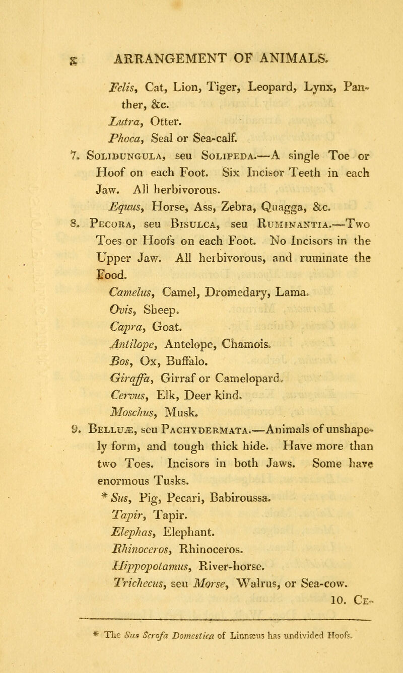 Felis, Cat, Lion, Tiger, Leopard, Lynx, Pan- ther, &c. LuU-a, Otter. Phoca, Seal or Sea-calf. Y. SoLiBUNGULA, seu SoLiPEDA.—-A single Toe or Hoof on each Foot. Six Incisor Teeth in each Jaw. All herbivorous. EquuSy Horse, Ass, Zebra, Quagga, &c. 8. Pecora, seu Bisulca, seu Ruminantia.—Two Toes or Hoofs on each Foot. No Incisors in the Upper Jaw. All herbivorous, and ruminate the :^ood. Ca7nelus, Camel, Dromedary, Lama. Ovisy Sheep. Capray Goat. Antilopey Antelope, Chamoisc Bosy Ox, Buffalo. Girqffhy Girraf or Camelopard. Cervusy Elk, Deer kind. Moschusy Musk. 9. BELLUiE, seu Pachydermata.—Animals of unshape- ly form, and tough thick hide. Have more than two Toes. Incisors in both Jaws. Some have enormous Tusks. ^ SuSy Pig, Pecari, Babiroussa, Tapir, Tapir. Elep/ias, Elephant. HJiinoceroSj Rhinoceros. Hippopotamusy River-horse. TricheciiSy seu Morse, Walrus, or Sea-cow. 10. Ce- * The Sus Scrofa Homestica of Linnseus has undivided Hoofs.