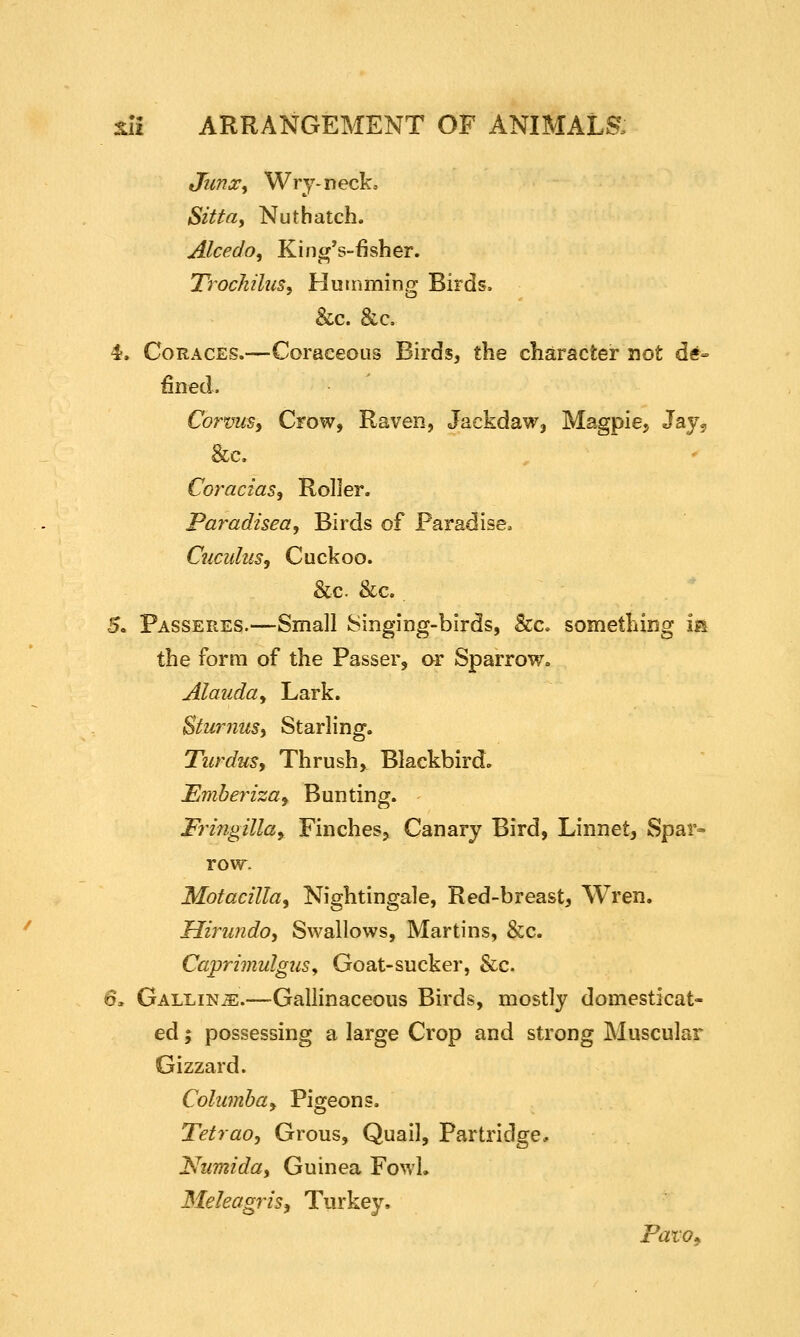 Junx^ Wry-neck, Sitta^ Nuthatch. Alcedo^ Kincp's-fisher. TrochiluSj Hutnming Birds, &c. &c. 4. CoRACES.—Coraceous Birds, the character not de- fined. CorvuSi Crow, Raven, Jackdaw, Magpie, Jay^ &c. Coracias, Roller. Paradisea, Birds of Paradise. Cuculus, Cuckoo. &c. &c. 5. Passeres.—Small 8inging-birds, &c. something m the form of the Passer, or Sparrow. Alauda^ Lark. Stu7-nuSi Starling. TurduSy Thrush, Blackbird. JEmberiza^ Bunting. Fringilla^ Finches, Canary Bird, Linnet, Spar- row. Motacilla^ Nightingale, Red-breast, Wren. Hirundo, Swallows, Martins, &c. CaprhnulguSy Goat-sucker, &c. 6. Galling.—Gallinaceous Birds, mostly domesticat- ed ; possessing a large Crop and strong Muscular Gizzard. Columbay Pigeons. Tetraoj Grous, Quail, Partridge, 'Numida^ Guinea Fowl. Meleagris^ Turkey, Pato^