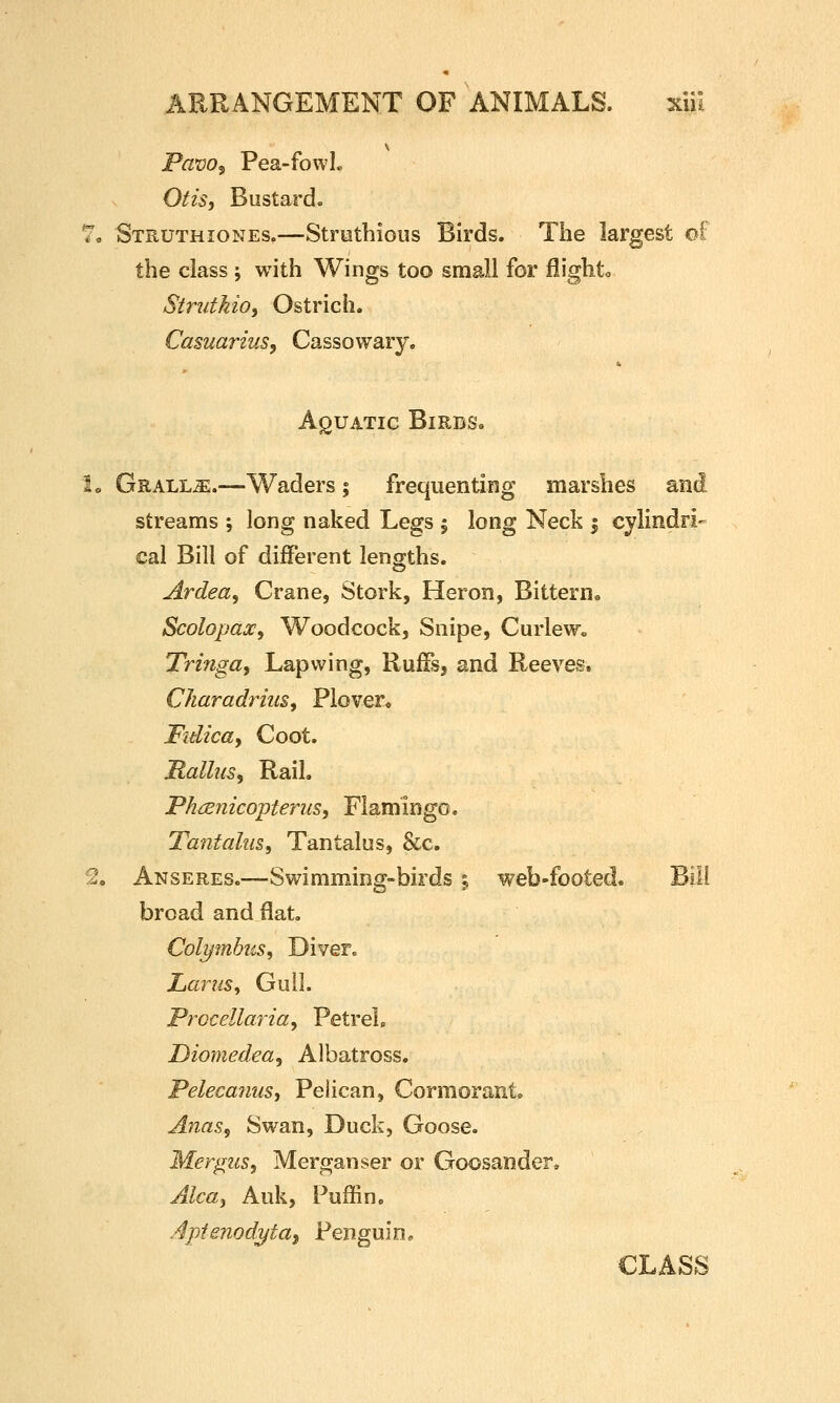 Pavo^ Pea-fowL Otis, Bustard. 7, Struthiones,—Strutbious Birds. The largest ol; the class ; with Wings too small for flighto Strutkio, Ostrich. Casuarius, Cassowary. Aquatic Birds. to GRALLiE.—Waders; frequenting marshes and streams ; long naked Legs ; long Neck i cylindri- cal Bill of different lengths. jirdea. Crane, Stork, Heron, Bittern. Scolopax, Woodcock, Snipe, CurleWo Tringa, Lapwing, Ruffs, and Reeves. Charadrius, Plover. Fulica, Coot. Rallus, Rail. Phijsnicopterus, Flamingo. Tantcdus, Tantalus, &c. 2, Anseres.—Swimming-birds 5 web-footed. Bill broad and flat. Colymbus, Diver. LaruSy Gull. Procellaria^ Petrelp Diomedea, Albatross. Pelecanus, Pelican, Cormorant. Anas, Swan, Duck, Goose. Mer^us, Merganser or Goosander, Alcaj Auk, Puffin. .4pfenodi/ta, Penguin,