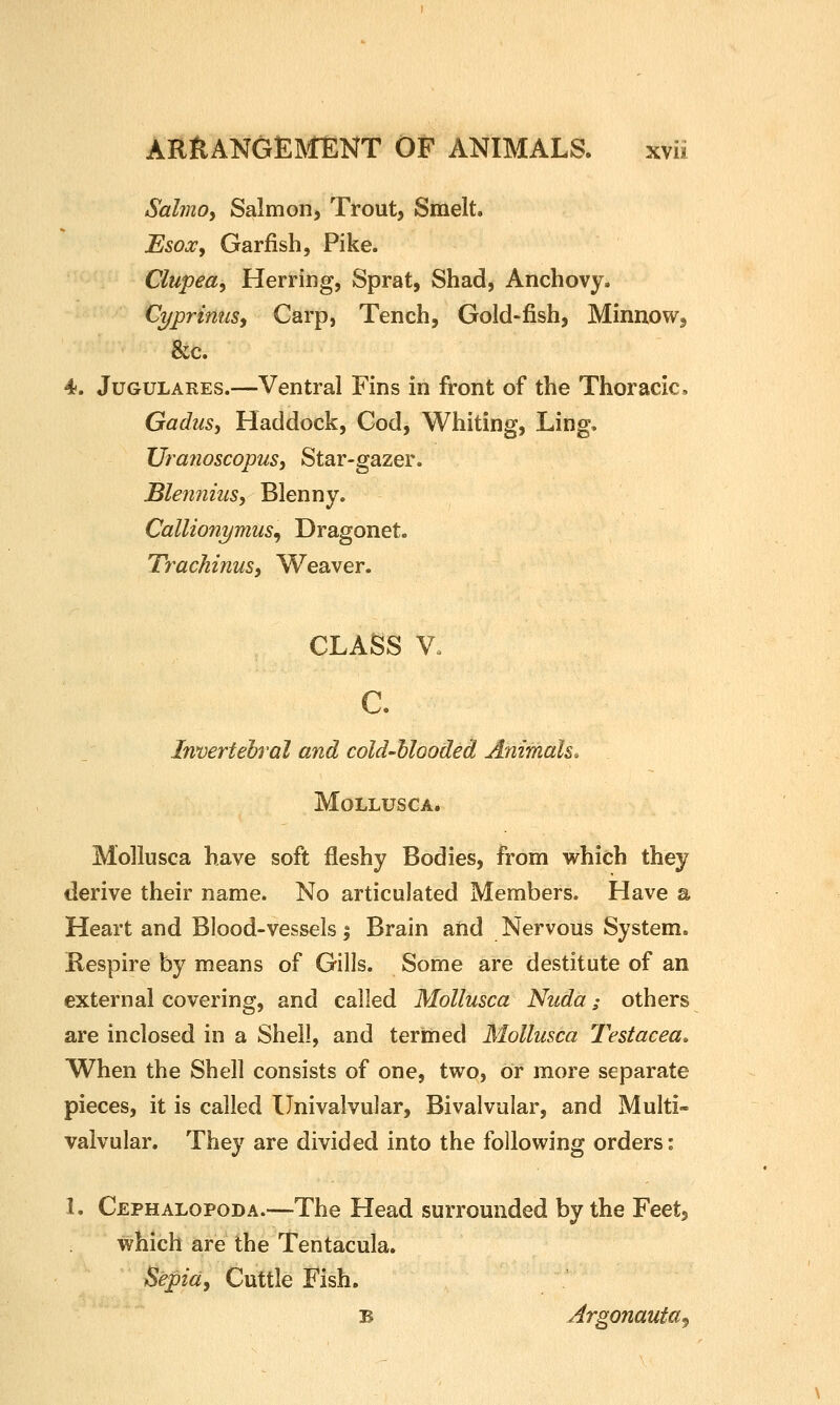 Salmoy Salmon) Trout, Smelt. 'Esox^ Garfish, Pike. Clupea^ Herring, Sprat, Shad, Anchovy. Cyprinus^ Carp, Tench, Gold-fish, Minnow, &c. 4. JuGULARES.—Ventral Fins in front of the Thoracic. GaduSi Haddock, Cod, Whiting, Ling. Uranoscopus, Star-gazer. Blenniusy Blenny. Callionymus^ Dragonet. Tr-achinuSj Weaver. CLASS V. c. Invertehral and cold-Uooded Animals. MOLLUSCA. Mollusca have soft fleshy Bodies, from which they derive their name. No articulated Members. Have a Heart and Blood-vessels 5 Brain and Nervous System. Respire by means of Gills. Some are destitute of an external covering, and called Mollusca Nuda; others are inclosed in a Shell, and termed Mollusca Testacea, When the Shell consists of one, two, or more separate pieces, it is called Univalvular, Bivalvular, and Multi- valvular. They are divided into the following orders: L Cephalopoda.—The Head surrounded by the Feet, which are the Tentacula. Sepia^ Cuttle Fish. B Argonauta^