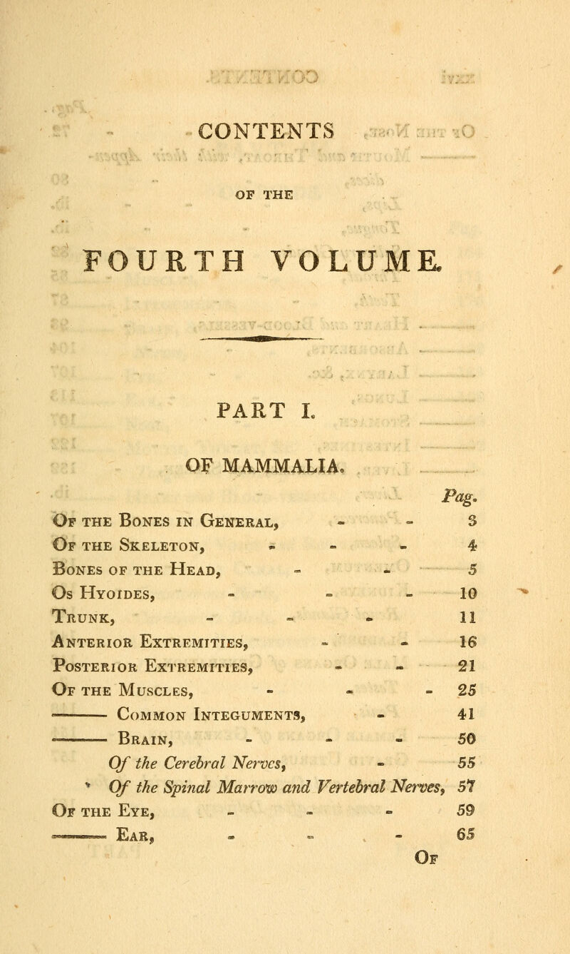 OP THE FOURTH VOLUMK PART L OF MAMMALIA. Pag. Of the Bones in General, - - S Of the Skeleton, » - - 4 Bones of the Head, - - 5 Os Hyoides, - - - 10 Trunk, - » . 11 Anterior Extremities, ~ - 16 Posterior Extremities, - - 21 Of the Muscles, - - - 25 Common Integuments, - 41 Brain, - - - 50 Of the Cerebral Nerves, « 55 * Of the Spinal Marrow and Vertebral Nerves, 57 Of the Eye, - - - 59 —— Ear, - ^ ^ 6B Of