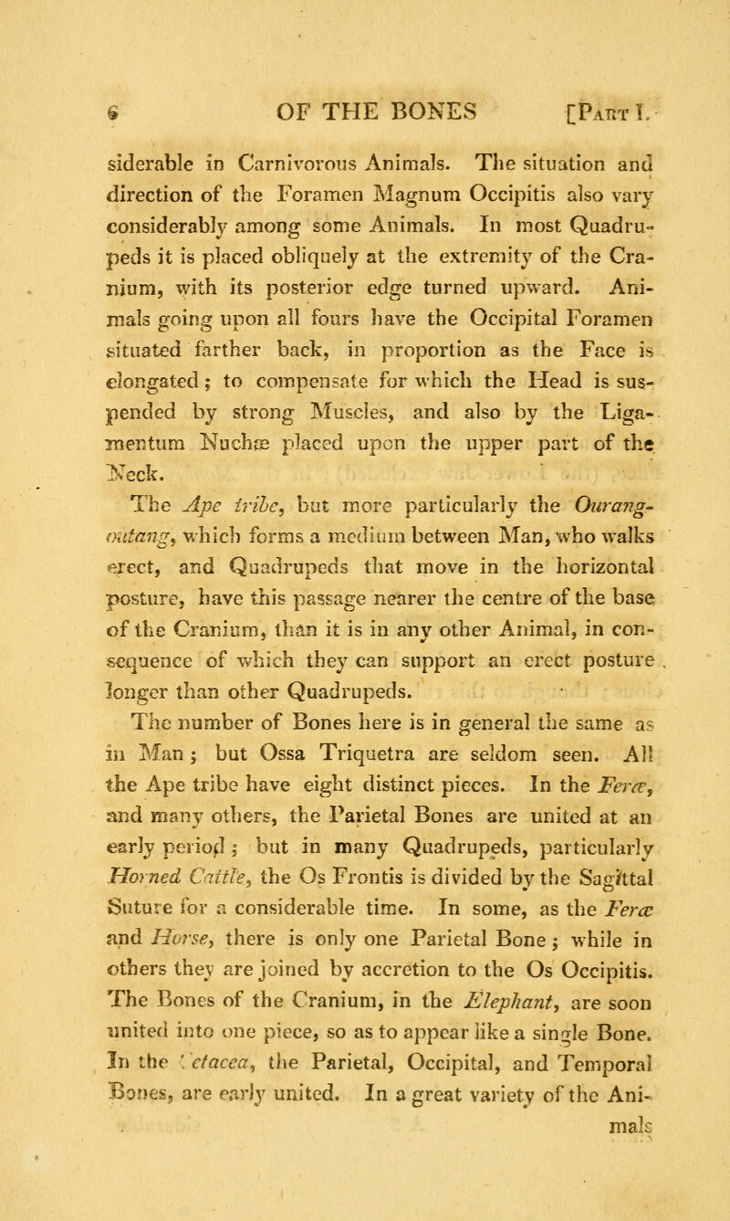 siderable in Carnivorous Animals. The situation and direction of the Foramen Magnum Occipitis also vary considerably among some Animals. In most Quadru- peds it is placed obliquely at the extremity of the Cra- nium, \yith its posterior edge turned upward. Ani- mals going upon all fours have the Occipital Foramen situated farther back, in proportion as the Face is elongated; to compensate for which the Head is sus- pended by strong Muscles, and also by the Liga- inentum Nuchge placed upon the upper part of the 'Neck. The A_pe trihe, but more particularly the Ouraiig- oittangy which forms a medium between Man, who walks erect, and Quadrupeds that move in the horizontal posture, have this passage nearer the centre of the base of the Cranium, than it is in any other Animal, in con- sequence of v^^hich they can support an erect posture longer than other Quadrupeds. The number of Bones here is in general the same as in Man j but Ossa Triquetra are seldom seen. All the Ape tribe have eight distinct pieces. In the JP^?yp, and many others, the Parietal Bones are united at an early periofi; but in many Quadrupeds, particularly Horned Cattle, the Os Frontis is divided by the Saoittal Suture for a considerable time. In some, as the Fercc and Horse, there is only one Parietal Bone; while in others thev are joined by accretion to the Os Occipitis. The Bones of the Cranium, in the Elephanty are soon united into one piece, so as to appear like a single Bone. In the : etacea^ the Parietal, Occipital, and Temporal Bones, are early united. In a great variety of the Ani-^ mak