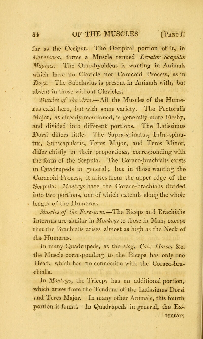 far as the Occiput. The Occipital portion of it, in Carnivora^ forms a Muscle termed Levator^ Scapiilce Magnus, The Omo-hyoideus is wanting in Animals which have no Clavicle nor Coracoid Process, as in Dogs. The Sabclavius is present in Animals with, but absent in thoge without Clavicles. Muscles of the Arm.—Ail the Muscles of the Hume^ rus exist here^ but with some variety. The Pectoraiis Major, as already mentioned, is generally more Fleshy, and divided into different portions. The Latissimus Dorsi differs little. The Supra-spinatus, Infra-spina- tus, Subscapularis, Teres Major, and Teres Minor, differ chiefly in their proportioiis, corresponding with the form of the Scapula. The Coraco-brachialis exists in Quadrupeds in general; but in those wanting the Coracoid Process, it arises from the upper edge of the Scapula. Monkeys have the Coraco-brachialis divided into two portions, one of which extends along the whole length of the Humerus. Muscles of the Fore-arm.—The Biceps and Brachialis Internus are similar in Moiikeys to those in Man, except that the Brachialis arises almost as high as the Neck of the Humerus. In many Quadrupeds, as the Dog, Cat^ Horse^ &g. the Muscle corresponding to the Biceps has only one Head, which has no connection with the Coraco-bra- chialis. In Monlceysy the Triceps has an additional portion, w^hich arises from the Tendons of the Latissimus Dorsi and Teres Major. In many other Animals, this fourth portion is found. In Quadrupeds in general, the Ex-^ tensor§