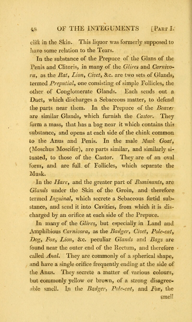 clift in the Skin. This liquor was formerly supposed to have some relation to the Tears. In the substance of the Prepuce of the Glans of the Penis and Clitoris, in many of the Glires and Carnivo* 7'a, as the Rat, Lion, Civet, ikc. are two sets of Glands, termed Preputial, one consisting of simple Follicles, the other of Conglomerate Glands. Each sends out a Duct, which discharges a Sebaceous matter, to defend the parts near them. In the Prepuce of the Beaver are similar Glands, which furnish the Castor, They form a mass, that has a bag near it which contains this substance, and opens at each side of the chink common to the Anus and Penis. In the male MusJc Goat, (Moschus Moscifer), are parts similar, and similarly si- tuated, to those of the Castor. They are of an oval form, and are full, of Follicles, which separate the Musk. In the Hare, and the greater part of Ruminants, are Glands under the Skin of the Groin, and therefore termed Inguinal, which secrete a Sebaceous foetid sub- stance, and send it into Cavities, from which it is dis- charged by an orifice at each side of the Prepuce. In many of the Glires^ but especially in Land and Amphibious Ca7nivora, as the Badger, Civet, Pole-caty Dog, Fox, Lion, &c. peculiar Glands and Bags are found near the outer end of the Rectum, and therefore called Anal, They are commonly of a spherical shape, and have a single orifice frequently ending at the side of the Anus. They secrete a matter of various colours, but commonly yellow or brown, of a strong disagree- able smell. In the Badger, Pole-cat, and Fox, the gmel!