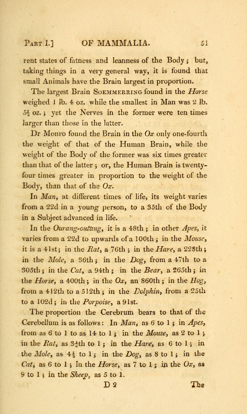 rent states of fatness and leanness of the Body ; but^ taking things in a very general way, it is found that small Animals have the Brain largest in proportion. The largest Brain Soemmerring found in the Horse vi^eighed 1 lb. 4 oz. while the smallest in Man was 2 lb. 5\ oz. ; yet the Nerves in the former were ten times larger than those in the latter. Dr Monro found the Brain in the Ox only one-fourth the weight of that of the Human Brain, while the weight of the Body of the former was six times greater than that of the latter ; or, the Human Brain is twenty- four times greater in proportion to the weight of the Body, than that of the Ox. In Ma7iy at different times of life, its weight varies from a 22d in a young person, to a 35th of the Body in a Subject advanced in life. In the Ourang-outttngy it is a 48th ; in other Apes^ it varies from a 22d to upwards of a 100th j in the Mouse, it is a 41st; in the JRaty a 76th ; in the Hare, a 228th; in the Moky a S6th; in the Dog, from a 47th to a 305th ; in the Cat, a 94th ; in the Beary a 265th; in the Horsey a 400th ; in the O^, an 860th ; in the Hog^ from a 412th to a 512th ; in the Bolphin, from a 25th to a 102d; in the Porpoise, a 91st. The proportion the Cerebrum bears to that of the Cerebellum is as follows: In Man, as 6 to 1 ; in Apes„ from as 6 to 1 to as 14 to 1 ; in the Mousey as 2 to 1 ^ in the Raty as 3-^tli to 1 j in the Hare^ as 6 to 1 ; in the MoUy as 4^ to 1J in the Dog, as 8 to 1; in the Caty as 6 to I 5 In the Horsey as 7 to 1 j in the Oxy as 9 to 1 ; in the Shee^^ as 5 to 1.. D2 The