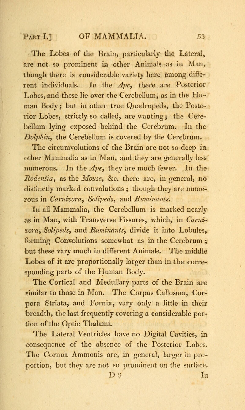 The Lobes of the Brain, particularly the Laterals fire not so prominent in other Animals as in Man, though there is considerable variety here among diffe- rent individuals. In the Ape, tl>ere are Posterior Lobes, and these lie over the Cerebellum, as in the Hu- man Body; but in other true Quadrupeds, the Poste- rior Lobes, strictly so called, are wanting; the Cere- ])ellum lying exposed behind the Cerebrum. In the Dolphin^ the Cerebellum is covered by the Cerebrum. The circumvolutions of the Brain are not so deep in other Mammalia as in Man, and they are generally less numerous. In the Ape, they are much fewer. In the Rodentia, as the Mouse, &c. there are, in general, no distinctly marked convolutions ; though they are nume- rous in Camivora, Solipeds, and Ruminants, In all Mammalia, the Cerebellum is marked nearly -as in Man, with Transverse Fissures, which, in Carni- wra, Solipeds, and Rumijiants, divide it into Lobules, forming Convolutions somewhat as in the Cerebrum ; h\xt these vary much in different Animals. The middle Lobes of it are proportionally larger than in the corre- sponding parts of the Human Body. The Cortical and Medullary parts of the Brain are similar to those in Man. The Corpus Callosura, Cor- pora Striata, and Fornix, vary only a little in their breadth, the last frequently covering a considerable por- tion of the Optic Thalami. The Lateral Ventricles have no Digital Cavities, in consequence of the absence of the Posterior Lobes. The Cornua Ammonis are, in general, larger in pro- portion, but they are not so prominent on the surface^ D ? In