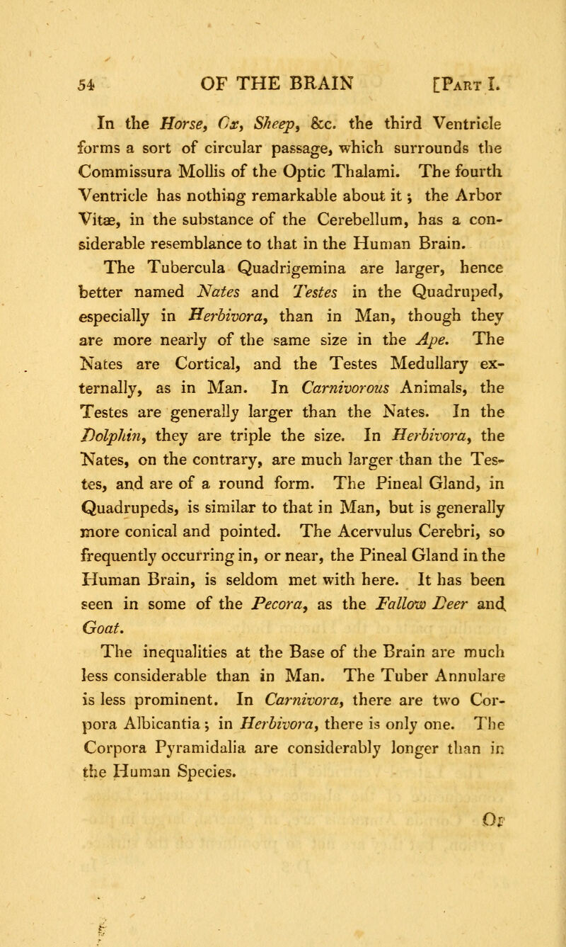 In the Horse, Cx, Sheep, &c. the third Ventricle forms a sort of circular passage, which surrounds the Commissura Mollis of the Optic Thalami. The fourth Ventricle has nothing remarkable about it; the Arbor Vitae, in the substance of the Cerebellum, has a con- siderable resemblance to that in the Human Brain. The Tubercula Quadrigemina are larger, hence better named Nates and Testes in the Quadruped, especially in Herbivora, than in Man, though they are more nearly of the same size in the Ape, The Nates are Cortical, and the Testes Medullary ex- ternally, as in Man. In Carnivorous Animals, the Testes are generally larger than the Nates. In the Dolphin, they are triple the size. In Herbivora, the Nates, on the contrary, are much larger than the Tes- tes, and are of a round form. The Pineal Gland, in Quadrupeds, is similar to that in Man, but is generally more conical and pointed. The Acervulus Cerebri, so frequently occurring in, or near, the Pineal Gland in the Human Brain, is seldom met with here. It has been seen in some of the Pecora, as the Fallow Deer and. Goat, The inequalities at the Base of the Brain are much less considerable than in Man. The Tuber Annulare is less prominent. In Carnivora, there are two Cor- pora Albicantia \ in Herbivora, there is only one. The Corpora Pyramidalia are considerably longer than in the Human Species. Ol