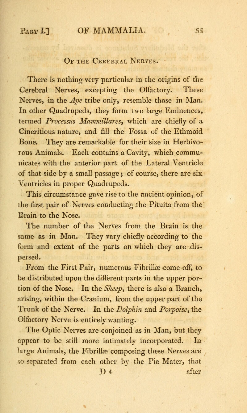 Gf the Cerebral Nerves. There is nothing very particular in the origins of tlie Cerebral Nerves, excepting the Olfactory. These Nerves, in the Ape tribe only, resemble those in Man. In other Quadrupeds, they form two large Eminences, termed Processus Mammillares, which are chiefly of a Cineritious nature, and fill the Fossa of the Ethmoid Bone. They are remarkable for their size in Herbivo- rous Animals. Each contains a Cavity, which commu- nicates with the anterior part of the Lateral Ventricle of that side by a small passage; of course, there are six Ventricles in proper Quadrupeds. This circumstance gave rise to the ancient opinion, of the first pair of Nerves conducting the Pituita from the Brain to the Nose. The number of the Nerves from the Brain is the same as in Man. They vary chiefly according to the form and extent of the parts on which they are dis- persed. From the First Pair, numerous Fibrill^ come off, to be distributed upon the different parts in the upper por- tion of the Nose. In the SJieep^ there is also a Branch, arising, within the Cranium, from the upper part of the Trunk of the Nerve. In the Dolphin and Porpoise^ the Olfactory Nerve is entirely wanting. The Optic Nerves are conjoined as in Man, but they appear to be still more intimately incorporated. In large Animals, the Fibrillee composing these Nerves ai'e isO separated from each other by the Pia Mater, that D ^ after