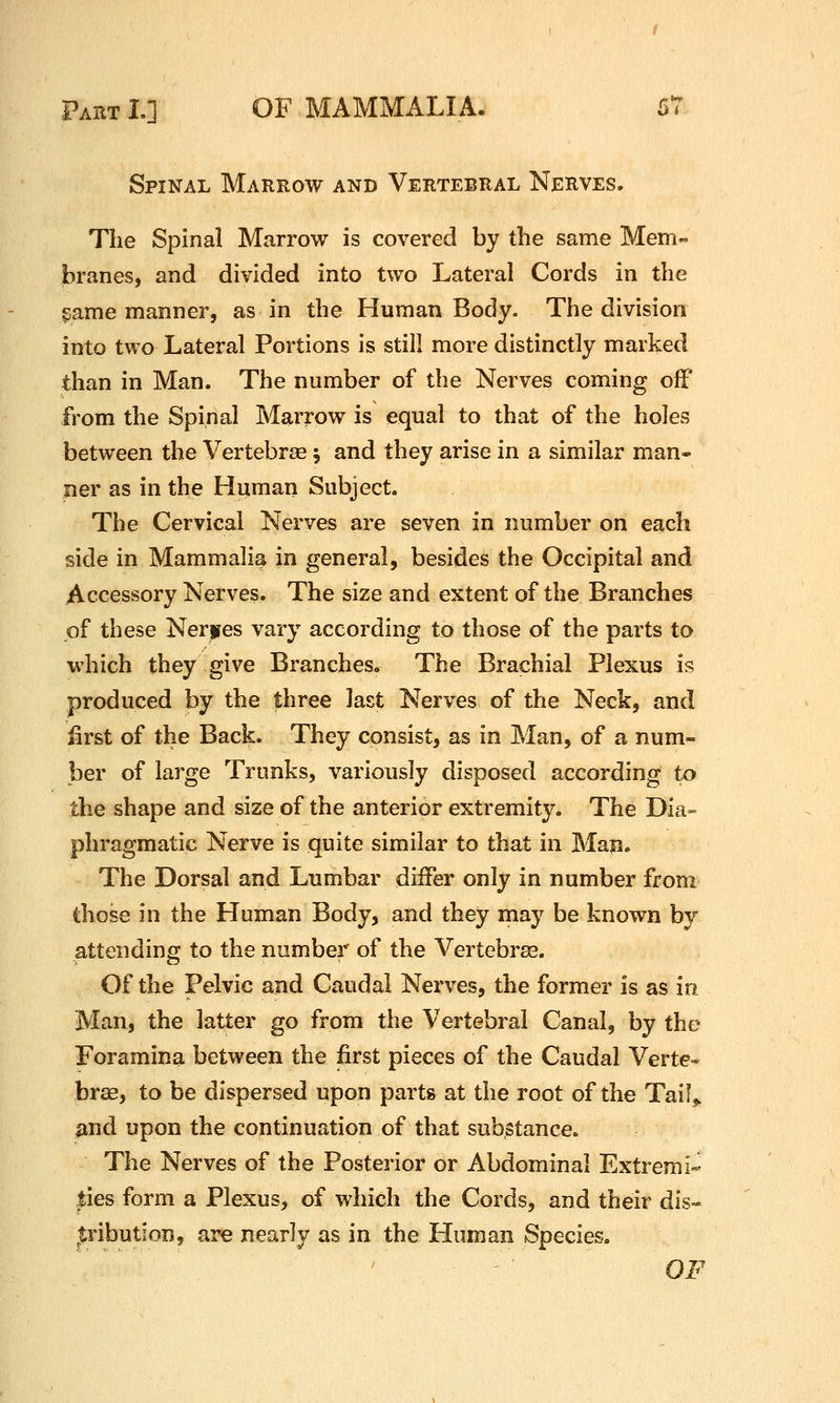 Spinal Marrow and Vertebral Nerves. The Spinal Marrow is covered by the same Mem- branes, and divided into two Lateral Cords in the game manner, as in the Human Body. The division into two Lateral Portions is still more distinctly marked than in Man. The number of the Nerves coming off from the Spinal Marrow is equal to that of the holes between the Vertebras; and they arise in a similar man- ner as in the Human Subject. The Cervical Nerves are seven in number on each side in Mammalia in general, besides the Occipital and Accessory Nerves. The size and extent of the Branches of these Nerjres vary according to those of the parts to which they give Branches. The Brachial Plexus is produced by the three last Nerves of the Neck, and first of the Back. They consist, as in Man, of a num- ber of large Trunks, variously disposed according to the shape and size of the anterior extremity. The Dia- phragmatic Nerve is quite similar to that in Man. The Dorsal and Lumbar differ only in number from those in the Human Body, and they may be known by attending to the number of the Vertebras. Of the Pelvic and Caudal Nerves, the former is as in Man, the latter go from the Vertebral Canal, by the Foramina between the first pieces of the Caudal Verte- brae, to be dispersed upon parts at the root of the Tail^ imd upon the continuation of that substance. The Nerves of the Posterior or Abdominal Extremi- lies form a Plexus, of which the Cords, and their dis- |:ribution, are nearly as in the Human Species. OF