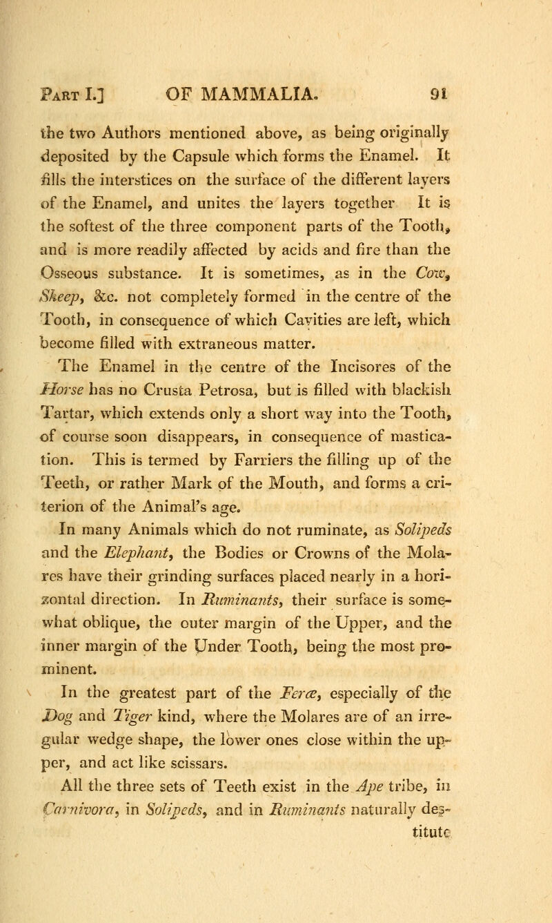 tbe two Authors mentioned above, as being originally deposited by the Capsule which forms the Enamel. It fills the interstices on the surface of the different layers of the Enamel, and unites the layers together It is the softest of the three component parts of the Tooth, and is more readily aiFected by acids and fire than the Osseous substance. It is sometimes, as in the Cow^ Sheepf &c. not completely formed in the centre of the Tooth, in consequence of which Cavities are left, which become filled with extraneous matter. The Enamel in the centre of the Incisores of the Horse has no Crusta Petrosa, but is filled with blackish Tartar, which extends only a short way into the Tooth, of course soon disappears, in consequence of mastica- tion. This is termed by Farriers the filling up of the Teeth, or rather Mark of the Mouth, and forms a cri- terion of the Animal's age. In many Animals which do not ruminate, as Solipeds and the Elephant, the Bodies or Crowns of the Mola- res have their grinding surfaces placed nearly in a hori- zontal direction. In Ruminants, their surface is some- what oblique, the outer margin of the Upper, and the inner margin of the Under Tooth, being the most pro- minent. In the greatest part of the Ferce, especially of the Dog and Tiger kind, where the Molares are of an irre- gular wedge shape, the lower ones close within the up- per, and act like scissars. All the three sets of Teeth exist in the Ap)e tribe, in Carnivora, in Solipeds, and in Ruminants naturally dei- titute