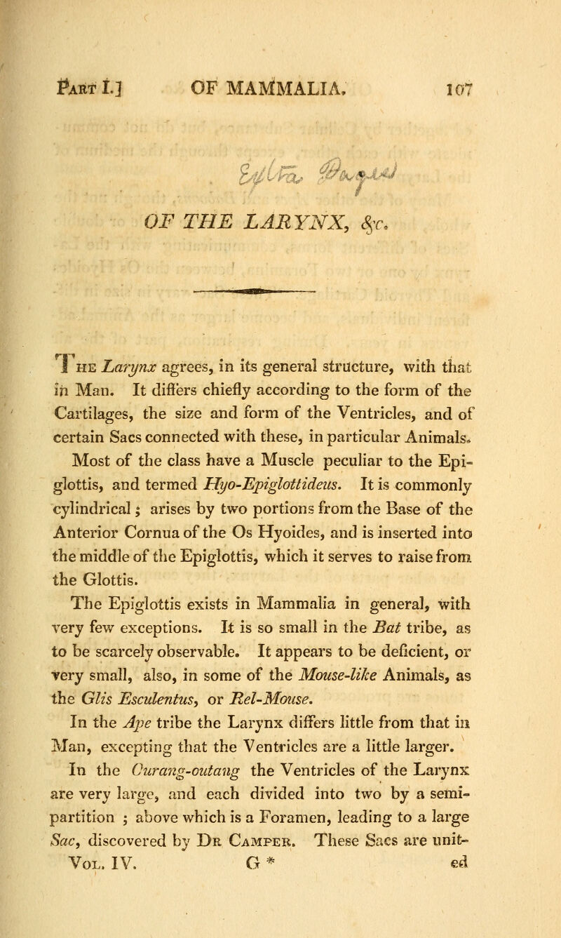 OF THE LARYNX, &,r. I HE Larynx agrees, in its general structure, with that in Man. It differs chiefly according to the form of the Cartilages, the size and form of the Ventricles, and of certain Sacs connected with these, in particular Animals* Most of the class have a Muscle peculiar to the Epi- glottis, and termed HyO'Epiglottideus. It is commonly cylindrical; arises by two portions from the Base of the Anterior Cornua of the Os Hyoides, and is inserted into the middle of the Epiglottis, which it serves to raise from, the Glottis. The Epiglottis exists in Mammalia in general, with very few exceptions. It is so small in the Bat tribe, as to be scarcely observable. It appears to be deficient, or very small, also, in some of the Mouse-like Animals, as the Glis Esculentus^ or Mel-Mouse. In the Ajje tribe the Larynx differs little from that in Man, excepting that the Ventdcles are a little larger. In the Curang-outang the Ventricles of the Larynx are very large, and each divided into two by a semi- partition ; above which is a Foramen, leading to a large Sac, discovered by Dr Camper. These Sacs are imit- VoL. IV. G * ed