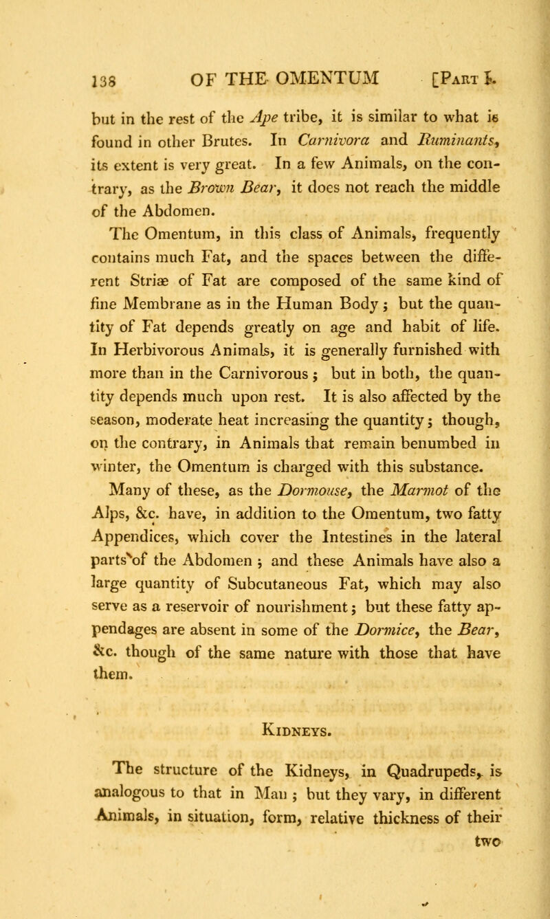 but in the rest of the Ape tribe, it is similar to what ie found in other Brutes. In Cariiivora and Ruminants^ its extent is very great. In a few Animals, on the con- trary, as the Brown Bear, it does not reach the middle of the Abdomen. The Omentum, in this class of Animalsj frequently contains much Fat, and the spaces between the diffe- rent Striae of Fat are composed of the same kind of fine Membrane as in the Human Body; but the quan- tity of Fat depends greatly on age and habit of life. In Herbivorous Animals, it is generally furnished with more than in the Carnivorous ; but in both, the quan- tity depends much upon rest. It is also affected by the season, moderate heat increasing the quantity; though, on the contrary, in Animals that rem.ain benumbed in winter, the Omentum is charged with this substance. Many of these, as the Dormouse, the Marmot of the Alps, &c. have, in addition to the Omentum, two fatty Appendices, which cover the Intestines in the lateral parts^^of the Abdomen j and these Animals have also a large quantity of Subcutaneous Fat, which may also serve as a reservoir of nourishment; but these fatty ap- pendages are absent in some of the Dormice, the Bear, &c. though of the same nature with those that have them. Kidneys. The structure of the Kidneys, in Quadrupeds, is analogous to that in Man ; but they vary, in different Animals, in situation, form, relative thickness of their two