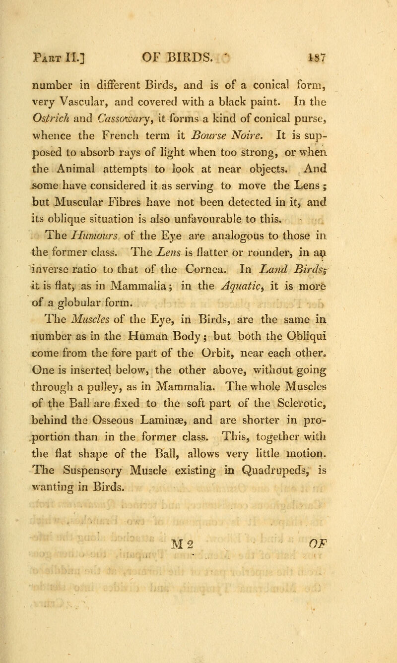 number in different Birds, and is of a conical form, very Vascular, and covered with a black paint. In tlie Ostrich and Casso^doary, it forms a kind of conical purse, whence the French term it Bourse Noire. It is sup- posed to absorb rays of light when too strong, or when the Animal attempts to look at near objects. And some have considered it as serving to move the Lens ; but Muscular Fibres have not been detected in it, and its oblique situation is also unfavourable to this. The Humours of the Eye are analogous to those in the former class. The Lens is flatter or rounder, in ox^ inverse ratio to that of the Cornea. In Land Birds$ it is flaty as in Mammalia; in the Aquatic^ it is more of a globular form. The Muscles of the Eye, in Birds, are the same in number as in the Human Body 5 but both the Obliqui come from the fore part of the Orbit, near each othen One is inserted below, the other above, without going through a pulley, as in Mammalia. The whole Muscles of the Ball are fixed to the soft part of the Sclerotic, behind the Osseous Laminae, and are shorter in pro- portion than in the former class. This, together with the flat shape of the Ball, allows very little motion. The Suspensory Muscle existing in Quadrupeds, is w^anting in Birds.