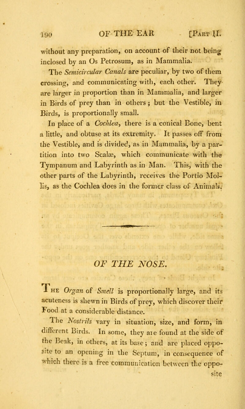 without any preparation, on account of their not being inclosed by an Os Petrosum, as in Mammalia. The Semicircular Ca7ials are peculiar, by two of them crossino-, and communicating with, each other. They are larger in proportion than in Mammalia, and larger in Birds of prey than in others; but the Vestible, in Birds, is proportionally small. In place of a CocJilea, there is a conical Bone, bent a little, and obtuse at its extremity. It passes off from the Vestible, and is divided, as in Mammalia, by a par- tition into two Scalae, which communicate with the Tympanum and Labyrinth as in Man. This, with the other parts of the Labyrinth, receives the Portio Mol- lis, as the Cochlea does in the former class of Animals, OF THE NOSE, 1 HE Organ of Smell is proportionally large, and its acuteness is shewn in Birds of prey, which discover their Food at a considerable distance. The Nostrils vary in situation, size, and form, in different Birds. In some, they aie found at the side of the Beak, in others, at its base; and are placed oppo- site to an opening in the Septum, in consequence of which there is a free communication between the oppo- site