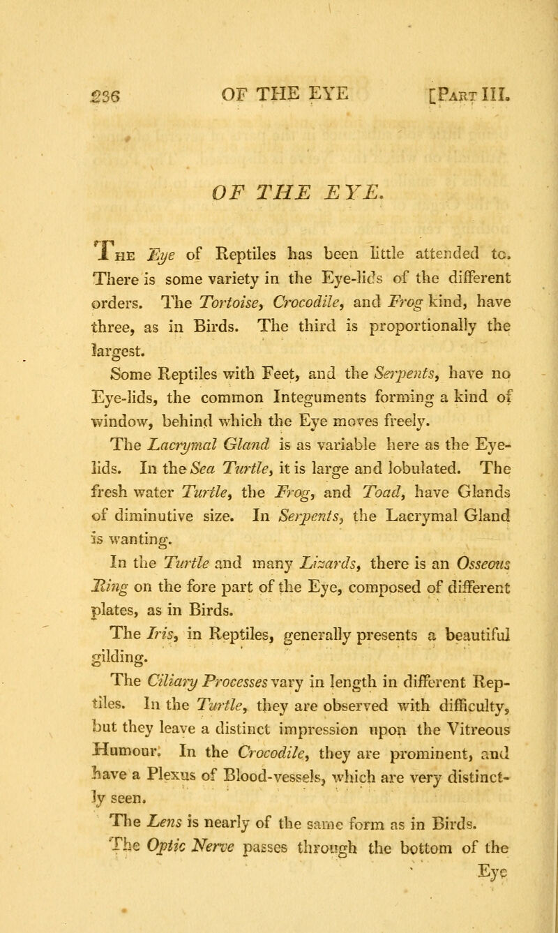 OF THE EYE, 1 HE Ei/e of Reptiles has been little attended to. There is some variety in the Eye-lids of the different orders. The Tortoise^ Crocodile^ and Frog kind, have three, as in Birds. The third is proportionally the largest. Some Reptiles v/ith Feet, and the SerpentSy have no Eye-lids, the common Integuments forming a kind of window, behind which the Eye moves freely. The Lacrymal Gland is as variable here as the Eye- lids. In \heSea Turtlei it is large and lobulated. The fresh water Turtle, the Frog, and Toad^ have Glands of diminutive size. In SerpentSy the Lacrymal Gland is wanting. In the Turtle and many Lizards, there is an Osseous Ming on the fore part of the Eye, composed of different plates, as in Birds. The Iris, in Reptiles, generally presents a beautiful gilding. The Ciliary Processes vary in length in different Rep- tiles. In the Turtle, they are observed with difficulty, but they leave a distinct impression upon the Vitreous Humour. In the Crocodile, they are prominent, and have a Plexus of Blood-vessels, which are very distinct- ly seen. The Lens is nearly of the same form as in Birds. The Optic Nerve passes through the bottom of the Eye