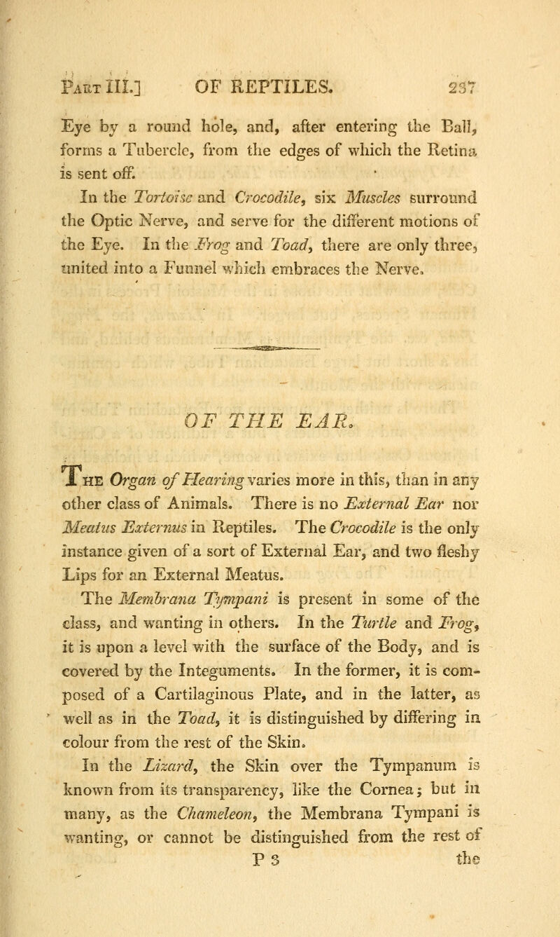 Eye by a round hole, and, after entering the Ball, forms a Tubercle, from the edges of which the Retina is sent off. In the Tortoise and Crocodile, six Muscles surround the Optic Nerve, and serve for the different motions of the Eye. In the Frog and Toady there are only three3 united into a Funnel which embraces the Nerve. OF THE EAR. 1 HE Organ of HearmgYoi'ies more in this, than in sny other class of Animals. There is no External Ear nor Meatus Externus in Reptiles. The Crocodile is the only instance given of a sort of External Ear, and two fleshy Lips for an External Meatus. The Memhrana Tymj^ani is present in some of the class, and wanting in others. In the Turtle and Frog^ it is upon a level with the surface of the Body, and is covered by the Integuments. In the former, it is com- posed of a Cartilaginous Plate, and in the latter, as well as in the Toad, it is distinguished by differing in colour from the rest of the Skin, In the Lizard, the Skin over the Tympanum is known from its transparency, like the Cornea; but in many, as the Chameleon, the Membrana Tympani is wanting, or cannot be distinguished from the rest of P S the