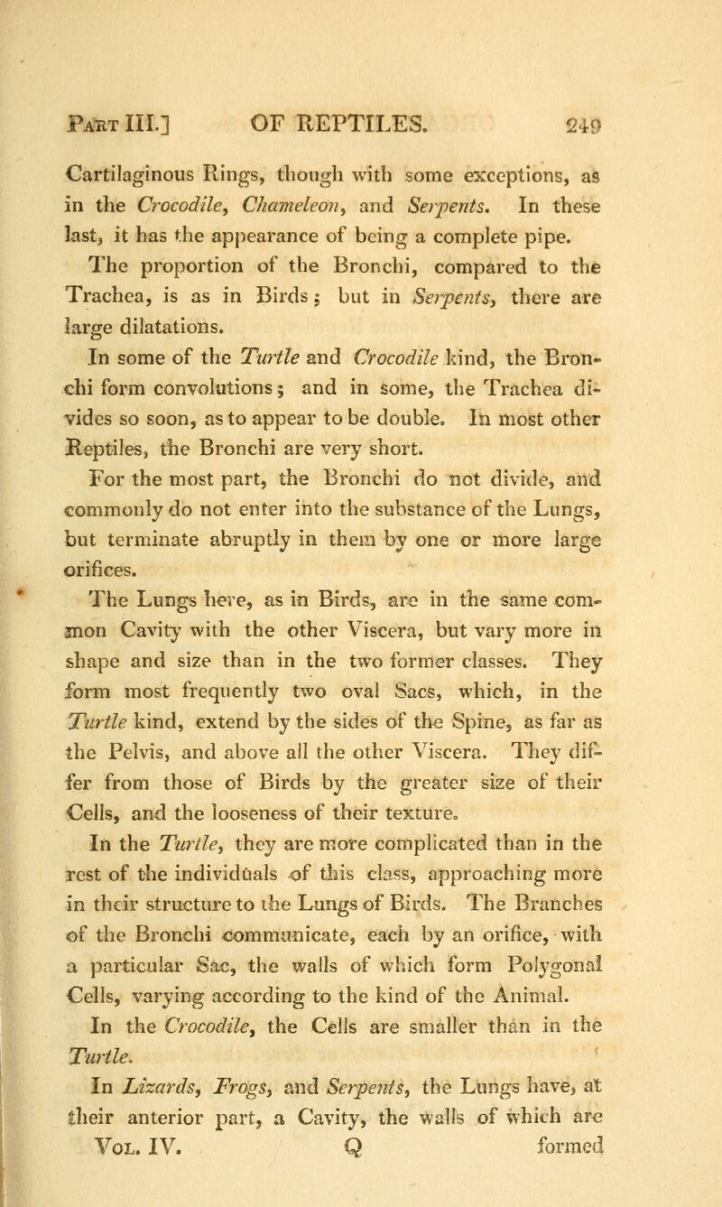 Cartilaginous Rings, though with some exceptions, as in the Crocodile, Chameleon, and Serpents, In these last, it has the appearance of being a complete pipe. The proportion of the Bronchi, compared to the Trachea, is as in Birds 5 but in Serpents^ there are large dilatations. In some of the Turtle and Crocodile kind, the Bron- chi form convolutions; and in some, the Trachea di* vides so soon, as to appear to be double. In most other Reptiles J the Bronchi are very short. For the most part, the Bronchi do not divide, and commonly do not enter into the substance of the Lungs, but terminate abruptly in them by one or more large orifices. The Lungs here, as in Birds, are in the same com» snon Cavity with the other Viscera, but vary more in shape and size than in the two former classes. They form most frequently two oval Sacs, which, in the Turtle kind, extend by the sides of the Spine, as far as the Pelvis, and above all the other Viscera. They dif- fer from those of Birds by the greater size of their Cells, and the looseness of their textureo In the Turtle, they are more complicated than in the rest of the individuals of this class, approaching more in their structure to the Lungs of Birds. The Branches of the Bronchi communicate, each by an orifice, with a particular Sac, the walls of which form Polygonal Cells, varying according to the kind of the Animal. In the Crocodile, the Cells are smaller than in the Turtle, In Lizards, Frogs, and Serpents, the Llmgs have, at their anterior part, a Cavity, the walls of which ar<3 Vol. IV. Q formed