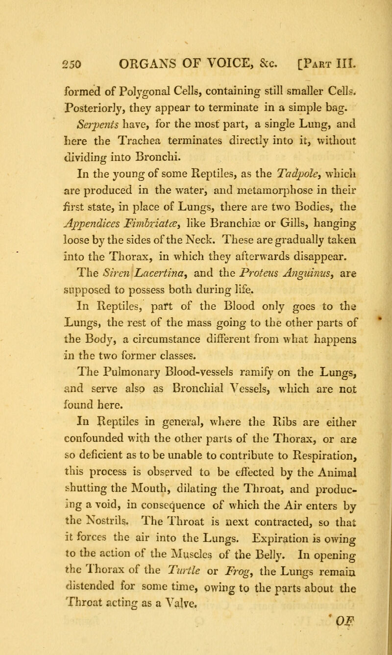 formed of Polygonal Cells, containing still smaller Cells* Posteriorly, they appear to terminate in a simple bag. SerjJents have, for the most part, a single Lung, and here the Trachea terminates directly into it, without dividing into Bronchi. In the young of some Reptiles, as the Tadpole, which are produced in the water, and metamorphose in their iirst state, in place of Lungs, there are two Bodies, the Appendices ^imhriatce, like Branchiae or Gills, hanging loose by the sides of the Neck. These are gradually taken into the Thorax, in which they afterwards disappear. The Siren Lacertina, and the Proteus Anguinus, are supposed to possess both during life. In Reptiles, paft of the Blood only goes to the Lungs, the rest of the mass going to the other parts of the Body, a circumstance different from what happens in the two former classes. The Pulmonary Blood-vessels ramify on the Lungs, and serve also as Bronchial Vessels, which are not found here. In Reptiles in general, where the Ribs are either confounded with the other parts of the Thorax, or ar£ so deficient as to be unable to contribute to Respiration, this process is observed to be effected by the Animal shutting the Mouth, dilating the Throat, and produc- ing a void, in consequence of which the Air enters by the Nostrils. The Throat is next contracted, so that it forces the air into the Lungs. Expiration is owing to the action of the Muscles of the Belly. In opening the Thorax of the Turtle or Frog^ the Lungs remaiu distended for some time, owing to the parts about the Throat acting as a Valve, 'OF