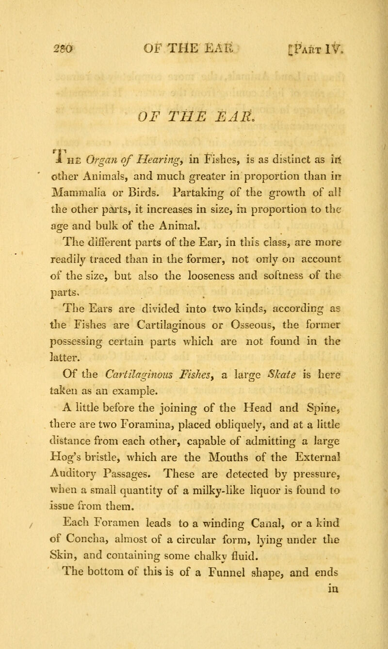 OF THE EAR, 1 HE Organ of Hearingy in Fishes, is as distinct as iii other Animals, and much greater in proportion than in Mammalia or Birds. Partaking of the growth of al! the other p^ts, it increases in size, in proportion to the age and bulk of the Animal. The different parts of the Ear, in this class, are more readily traced than in the former, not only on account of the size, but also the looseness and softness of the parts. The Ears are divided into two kinds, according as the Fishes are Cartilaginous or Osseous, the former possessing certain parts which are not found in the latter. Of the Cartilaginous Fishes, a lar^je Skate is here taken as an example. A little before the joining of the Head and Spincy there are two Foramina, placed obliquely, and at a little distance from each other, capable of admitting a large Hog's bristle, which are the Mouths of the External Auditory Passages. These are detected by pressure, when a small quantity of a milky-like liquor is found to issue from them. Each Foramen leads to a winding Canal, or a kind of Concha, almost of a circular form, lying under the Skin, and containing some chalky fluid. The bottom of this is of a Funnel shape, and ends ia