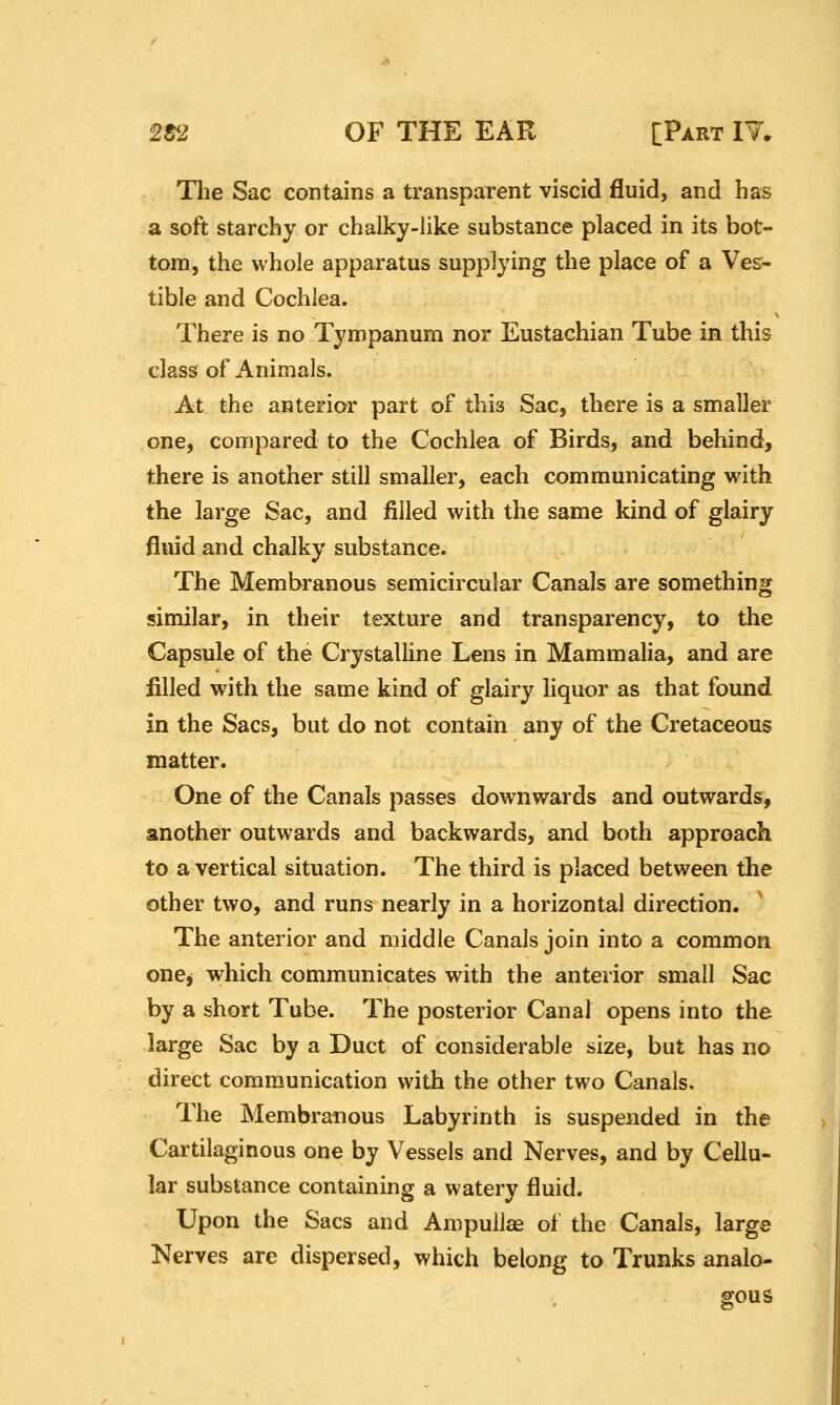 The Sac contains a transparent viscid fluid, and has a soft starchy or chalky-like substance placed in its bot- tom, the whole apparatus supplying the place of a Ve&- tible and Cochlea. There is no Tympanum nor Eustachian Tube in this class of Animals. At the anterior part of this Sac, there is a smaller one, compared to the Cochlea of Birds, and behind, there is another still smaller, each communicating with the large Sac, and filled with the same kind of glairy fluid and chalky substance. The Membranous semicircular Canals are something similar, in their texture and transparency, to the Capsule of the Crystalline Lens in Mammalia, and are filled with the same kind of glairy liquor as that found in the Sacs, but do not contain any of the Cretaceous matter. One of the Canals passes downwards and outwards, another outwards and backwards, and both approach to a vertical situation. The third is placed between the other two, and runs nearly in a horizontal direction. The anterior and middle Canals join into a common one^ which communicates with the anterior small Sac by a short Tube. The posterior Canal opens into the large Sac by a Duct of considerable size, but has no direct communication with the other two Canals. The Membranous Labyrinth is suspended in the Cartilaginous one by Vessels and Nerves, and by Cellu- lar substance containing a watery fluid. Upon the Sacs and Ampullae of the Canals, large Nerves are dispersed, which belong to Trunks analo-