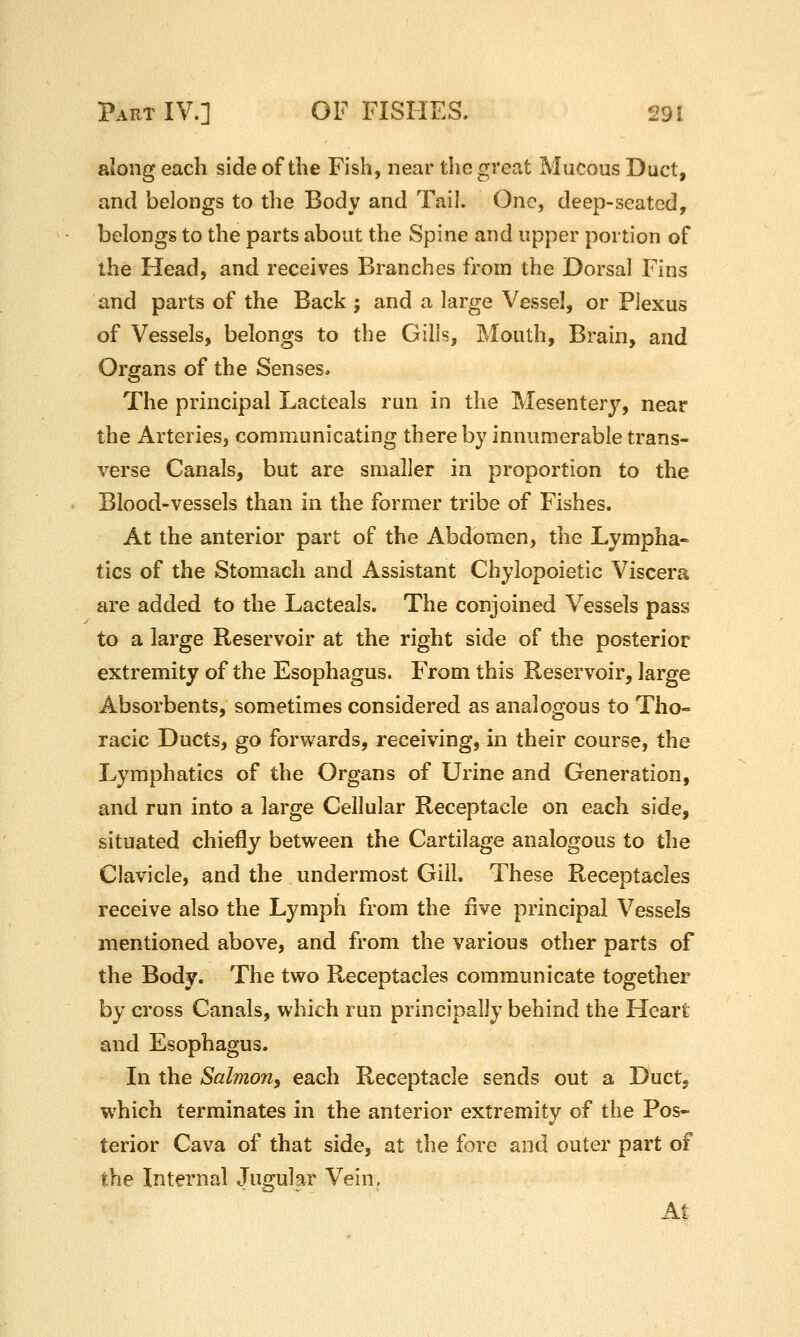 along each side of the Fish, near the great Mucous Duct, and belongs to the Body and Tail. One, deep-seated, belongs to the parts about the Spine and upper portion of the Head, and receives Branches from the Dorsal Fins and parts of the Back ; and a large Vessel, or Plexus of Vessels, belongs to the Gills, Mouth, Brain, and Organs of the Senses. The principal Lacteals run in the Mesentery, near the Arteries, communicating there by innumerable trans- verse Canals, but are smaller in proportion to the Blood-vessels than in the former tribe of Fishes. At the anterior part of the Abdomen, the Lympha- tics of the Stomach and Assistant Chylopoietic Viscera are added to the Lacteals. The conjoined Vessels pass to a large Reservoir at the right side of the posterior extremity of the Esophagus. From this Reservoir, large Absorbents, sometimes considered as analogous to Tho- racic Ducts, go forwards, receiving, in their course, the Lymphatics of the Organs of Urine and Generation, and run into a large Cellular Receptacle on each side, situated chiefly between the Cartilage analogous to the Clavicle, and the undermost Gill. These Receptacles receive also the Lymph from the five principal Vessels mentioned above, and from the various other parts of the Body. The two Receptacles communicate together by cross Canals, which run principally behind the Heart and Esophagus. In the Salmon^ each Receptacle sends out a Duct, which terminates in the anterior extremity of the Pos- terior Cava of that side, at the fore and outer part of the Internal Jugular Vein, At