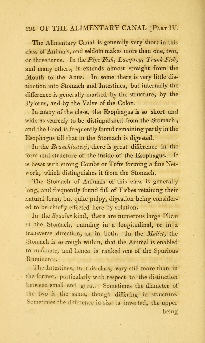 29* OF THE ALIMENTARY CANAL [Part IV, The Alimentary Canal is generally very short in this class of Animals, and seldom makes more than one, two, or three tarns. In the Pipe Fis/?, Lamprey, Trunk Fish, and many others, it extends almost straight from the Mouth to the Anus* In some there is very little dis- tinction into Stomach and Intestines, but internally the difference is generally marked by the structure, by the Pylorus, and by the Valve of the Colon* In many of the class, the Esophagus is so short and wide as scarcely to be distinguished from the Stomach; and the Food is frequently found remaining partly in the Esophagus till that in the Stomach is digested. In the Branchiostegi, there is great difference in the form and structure of the inside of the Esophagus. It is beset with strong Combs or Tufts forming a fine Net- work, which distinguishes it from the Stomach. The Stomach of Animals of this class is generally long, and frequently found full of Fishes retaining their natural form, but quite pulpy, digestion being consider- ed to be chiefly effected here by solution. In the Squalus kind, there are numerous large Plicse in the Stomach, running in a longitudinal, or in a transverse direction, or in both. In the Mullet, the Stomach is so rough within, that the Animal is enabled to ruminate, and hence is ranked one of the Spurious Humiuants. The Intestines, in this class, vary still more than in the former, particularly with respect to the distinction between small and great. Sometimes the diameter of the two is the same, though differing in structure. Somotimrs the difference in size is inverted, the upper being