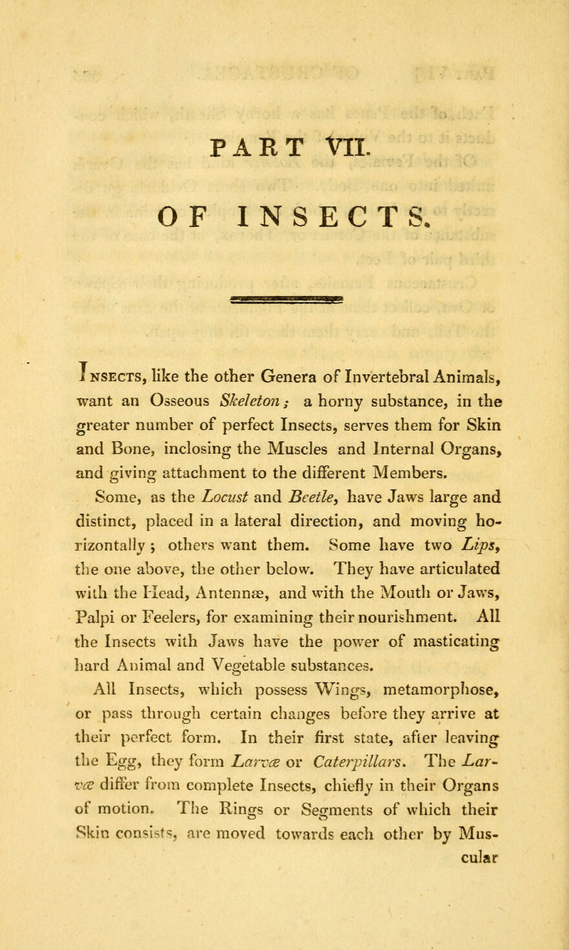 PART Vll. OF INSECTS, i NSECTS, like the other Genera of Invertebral Animals, want an Osseous Skeleton; a horny substance, in the greater number of perfect Insects, serves them for Skin and Bone, inclosing the Muscles and Internal Organs, and giving attachment to the different Members. Some, as the Locust and Beetle, have Jaws large and distinct, placed in a lateral direction, and moving ho- rizontally j others want them. Some have two Lips^ the one above, the other below. They have articulated wilh the Head, Antennae, and with the Mouth or Jaws, Palpi or Feelers, for examining their nourishment. All the Insects with Jaws have the power of masticating hard Animal and Vegetable substances. All Insects, which possess Wings, metamorphose, or pass through certain changes before they arrive at their perfect form. In their first state, after leaving the Egg, they form Larvcje or Caterpillars, The Lar- vce differ from complete Insects, chiefly in their Organs of motion. The Rinojs or Seo^ments of which their Skin consists, are moved towards each other by Mus- cular