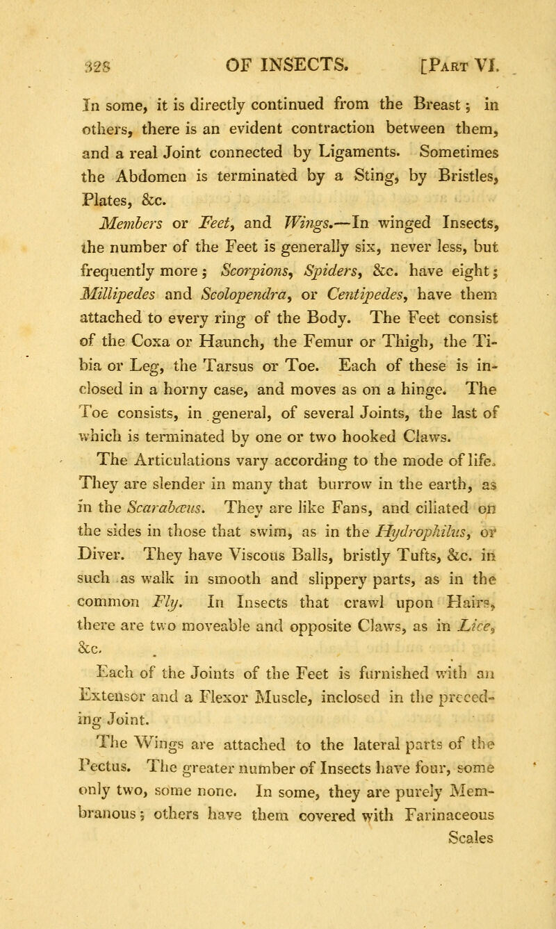 In some, it is directly continued from the Breast 5 in others, there is an evident contraction between them, and a real Joint connected by Ligaments. Sometimes the Abdomen is terminated by a Sting, by Bristles, Plates, &c. Members or Feety and Wings,—In winged Insects, ihe number of the Feet is generally six, never less, but frequently more; Scorpions^ Spiders, &c. have eight; Millipedes and Scolopendra, or Ceritipedes, have them attached to every ring of the Body. The Feet consist of the Coxa or Haunch, the Femur or Thigh, the Ti- bia or Leg, the Tarsus or Toe. Each of these is in- closed in a horny case, and moves as on a hinge. The Toe consists, in general, of several Joints, the last of which is terminated by one or two hooked Claws. The Articulations vary according to the mode of life. They are slender in many that burrow in the earth, as in the Scarahccus. They are like Fans, and ciliated on the sides in those that swim, as in the HydropliihiSy or Diver. They have Viscous Balls, bristly Tufts, &c. in such as walk in smooth and slippery parts, as in the common Fly, In Insects that crawl upon HairR^ there are two moveable and opposite Claws, as in Lice^ 8cc. Each of the Joints of the Feet is furnished with an Extensor and a Flexor Muscle, inclosed in the preced- ing Joint. The Wings are attached to the lateral parts of the Pectus. The greater number of Insects have four, some only two, some none. In some, they are purely Mem- branous 5 others have them covered with Farinaceous Scales