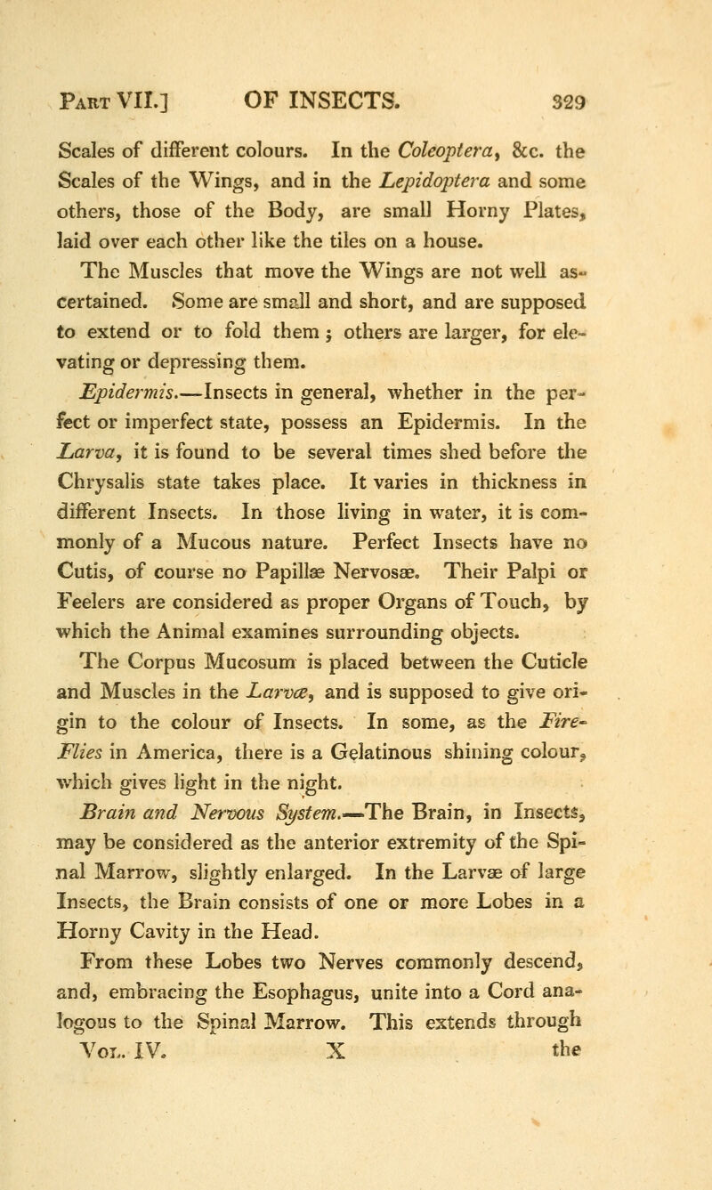 Scales of different colours. In the Coleoptera^ &c. the Scales of the Wings, and in the Lepidoptera and some others, those of the Body, are small Horny Plates, laid over each other like the tiles on a house. The Muscles that move the Wings are not well as« certained. Some are small and short, and are supposed to extend or to fold them; others are larger, for ele- vating or depressing them. Epidermis—Insects in general, whether in the per- fect or imperfect state, possess an Epidermis. In the Larva, it is found to be several times shed before the Chrysalis state takes place. It varies in thickness in different Insects. In those living in water, it is com- monly of a Mucous nature. Perfect Insects have no Cutis, of course no Papillae Nervosae. Their Palpi or Feelers are considered as proper Organs of Touch, by which the Animal examines surrounding objects. The Corpus Mucosum is placed between the Cuticle and Muscles in the Larvae, and is supposed to give ori- gin to the colour of Insects. In some, as the Fire^ Flies in America, there is a Gelatinous shining colour, which gives light in the night. Brain and Nervous System,—The Brain, in Insects, may be considered as the anterior extremity of the Spi- nal Marrow, slightly enlarged. In the Larvae of large Insects, the Brain consists of one or more Lobes in a Horny Cavity in the Head. From these Lobes two Nerves commonly descend, and, embracing the Esophagus, unite into a Cord ana- logous to the Spinal Marrow. This extends through Vol. IV. X the