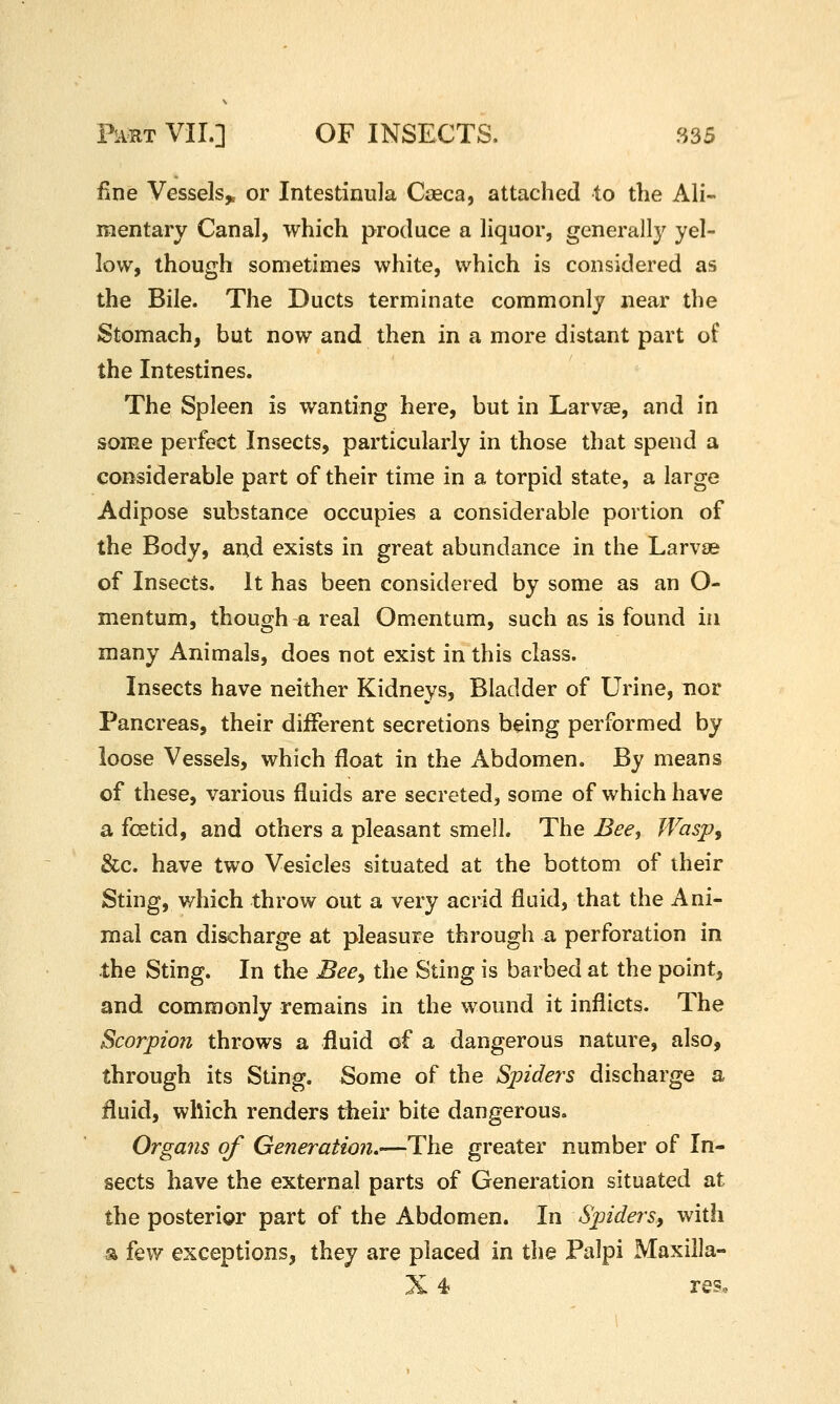 fine Vessels^ or Intestinula Caeca, attached to the Ali- mentary Canal, which produce a liquor, generall}^ yel- low, though sometimes white, which is considered as the Bile. The Ducts terminate commonly near the Stomach, but now and then in a more distant part of the Intestines. The Spleen is wanting here, but in Larvae, and in some perfect Insects, particularly in those that spend a considerable part of their time in a torpid state, a large Adipose substance occupies a considerable portion of the Body, and exists in great abundance in the Larvae of Insects. It has been considered by some as an O- mentum, though a real Omentum, such as is found in many Animals, does not exist in this class. Insects have neither Kidneys, Bladder of Urine, nor Pancreas, their diiFerent secretions being performed by loose Vessels, which float in the Abdomen. By means of these, various fluids are secreted, some of which have a foetid, and others a pleasant smell. The Bee, JVasp, &c. have two Vesicles situated at the bottom of their Sting, which throw out a very acrid fluid, that the Ani- mal can discharge at pleasure through a perforation in the Sting. In the Bee^ the Sting is barbed at the point, and commonly remains in the wound it inflicts. The Scorpion throws a fluid of a dangerous nature, also, through its Sting. Some of the Spiders discharge a fluid, which renders their bite dangerous. Organs of Generation.-—TYie greater number of In- sects have the external parts of Generation situated at the posterior part of the Abdomen. In Spiders, with a few exceptions, they are placed in the Palpi Maxilla- X 4 res.