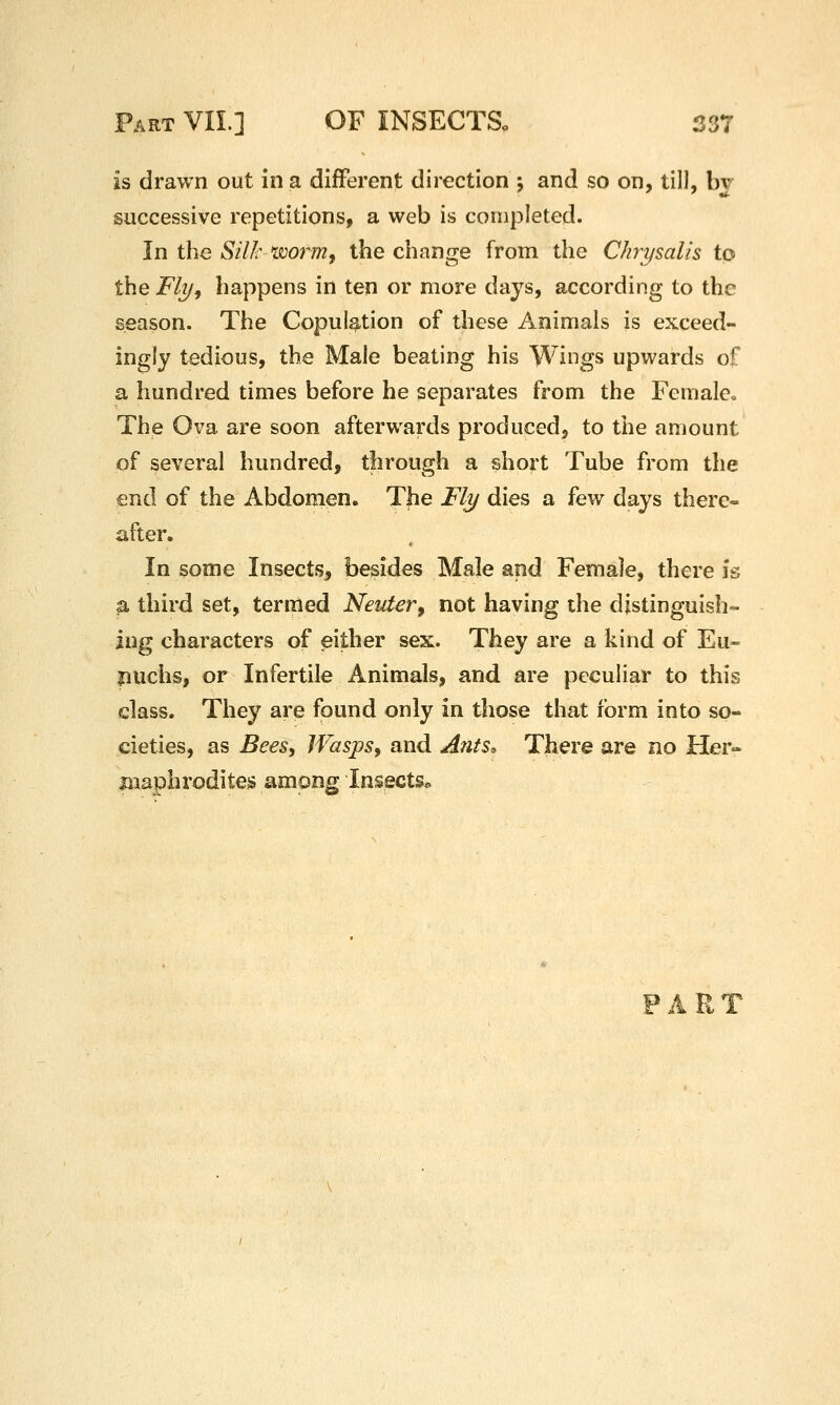 is drawn out in a different direction j and so on, till, bj successive repetitions, a web is completed. In the Silk xwrm^ the change from the Chrysalis to the Fly J happens in ten or more days, according to the season. The Copulation of these Animals is exceed- ingly tedious, the Male beating his Wings upwards of a hundred times before he separates from the Female, The Ova are soon afterwards produced, to the amount of several hundred, through a short Tube from the end of the Abdomen. The Fly dies a few days there- after. In some Insects, besides Male and Female, there is a third set, termed Neuter, not having the distinguish- ing characters of either sex. They are a kind of Eu- puchs, or Infertile Animals, and are peculiar to this class. They are found only in those that form into so- cieties, as Bees, Wasps, and Ants» There are no Her- maphrodites among Insects* FART