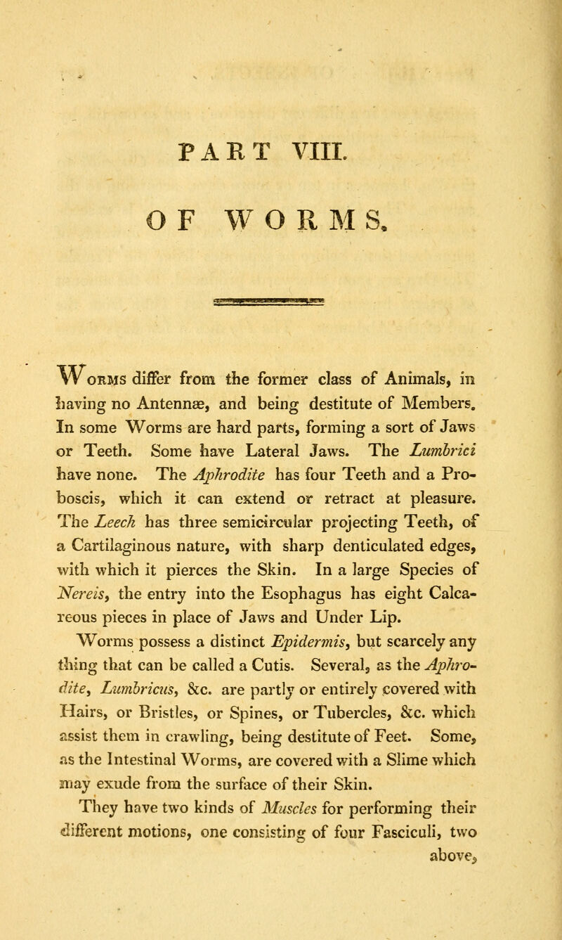 OF WORMS. W ORMS differ from the former class of Animals, in liaving no Antennae, and being destitute of Members. In some Worms are hard parts, forming a sort of Jaws or Teeth. Some have Lateral Jaws. The Lumbrici have none. The Aphrodite has four Teeth and a Pro- boscis, which it can extend or retract at pleasure. The Leech has three semicircular projecting Teeth, of a Cartilaginous nature, with sharp denticulated edges, with which it pierces the Skin. In a large Species of Nereis, the entry into the Esophagus has eight Calca- reous pieces in place of Jaws and Under Lip. Worms possess a distinct Epidermis, but scarcely any thing that can be called a Cutis. Several, as the Aphro- dite, Lumhriais, &c. are partly or entirely covered with Hairs, or Bristles, or Spines, or Tubercles, &c. which assist them in crawling, being destitute of Feet. Some, as the Intestinal Worms, are covered with a Slime which may exude from the surface of their Skin. They have two kinds of Muscles for performing their different motions, one consisting of four Fasciculi, two above^