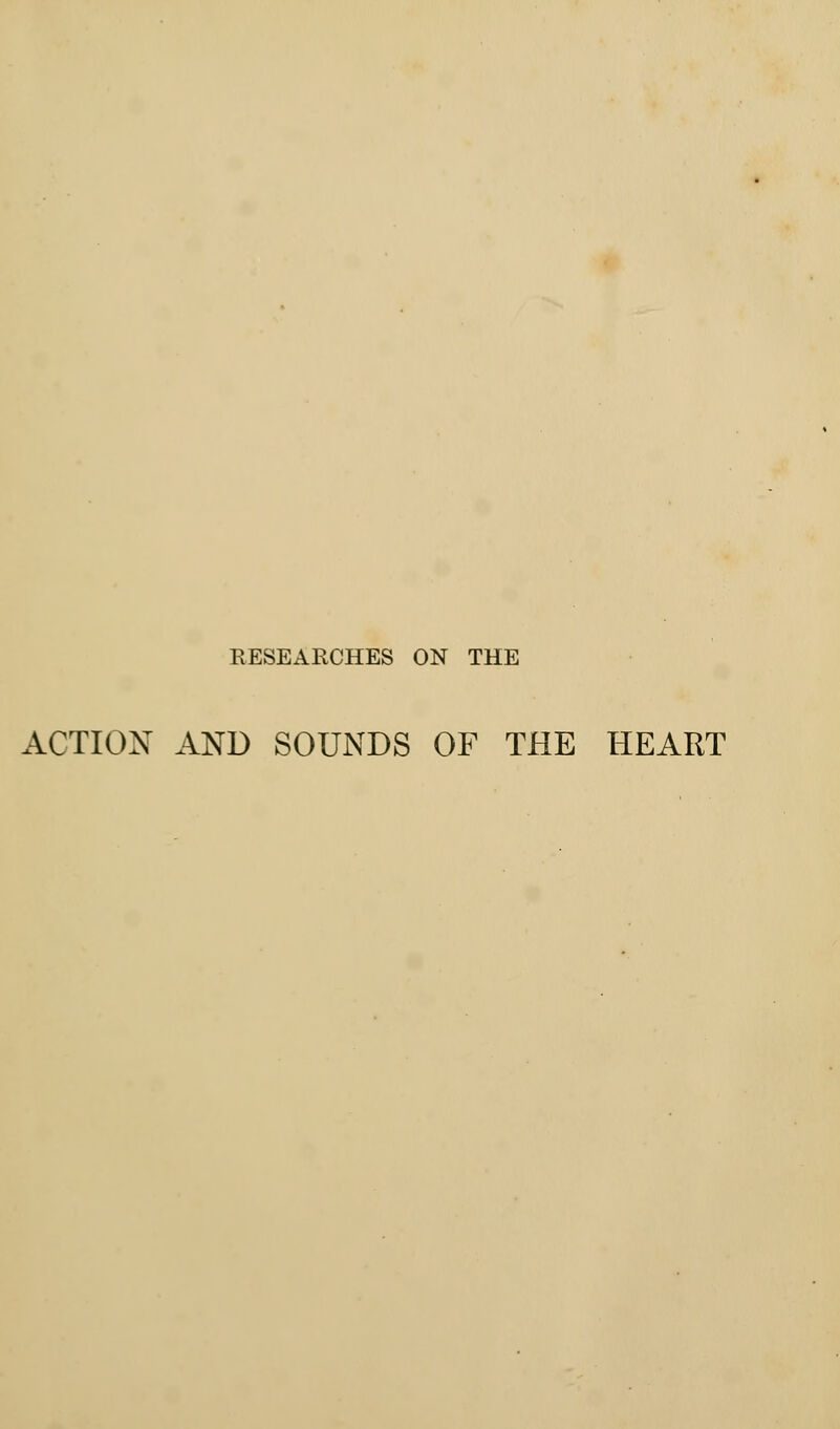 RESEARCHES ON THE ACTION AND SOUNDS OF THE HEART