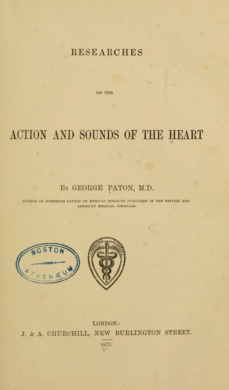 RESEARCHES ACTION AND SOUNDS OF THE HEART By GEOKGE PATON, M.D. Armor, of numerous paters on medical subjects published in the bbitisii and AMERICAN MEDICAL JOURNALS. LONDON: J. ft A. CHURCHILL, NEW BURLINGTON STREET. 1873.