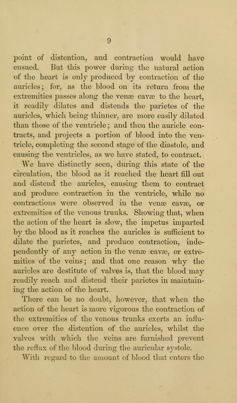 point of distention, and contraction would have ensued. But this power during the natural action of the heart is only produced by contraction of the auricles; for, as the blood on its return from the extremities passes along- the vense cavae to the heart, it readily dilates and distends the parietes of the auricles, which being thinner, are more easily dilated than those of the ventricle; and then the auricle con- tracts, and projects a portion of blood into the ven- tricle, completing the second stage of the diastole, and causing the ventricles, as we have stated, to contract. We have distinctly seen, dining this state of the circulation, the blood as it reached the heart fill out and distend the auricles, causing them to contract and produce contraction in the ventricle, while no contractions were observed in the vense cava?, or extremities of the venous trunks. Showing that, when the action of the heart is slow, the impetus imparted by the blood as it reaches the auricles is sufficient to dilate the parietes, and produce contraction, inde- pendently of any action in the vense cavse, or extre- mities of the veins; and that one reason why the auricles are destitute of valves is, that the blood may readily reach and distend their parietes in maintain- ing the action of the heart. There can be no doubt, however, that when the action of the heart is more vigorous the contraction of the extremities of the venous trunks exerts an influ- ence over the distention of the auricles, whilst the valves with which the veins are furnished prevent the reflux of the blood during the auricular systole. With regard to the amount of blood that enters the