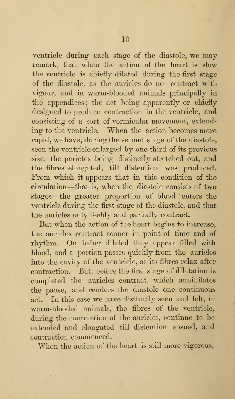 ventricle during eacli stage of the diastole, we may remark, that when the action of the heart is slow the ventricle is chiefly dilated during the first stage of the diastole, as the auricles do not contract with vigour, and in warm-blooded animals principally in the appendices; the act being apparently or chiefly designed to produce contraction in the ventricle, and consisting of a sort of vermicular movement, extend- ing to the ventricle. When the action becomes more rapid, we have, during the second stage of the diastole, seen the ventricle enlarged by one-third of its previous size, the parietes being distinctly stretched out, and the fibres elongated, till distention was produced. From which it appears that in this condition of the circulation—that is, when the diastole consists of two stages—the greater proportion of blood enters the ventricle during the first stage of the diastole, and that the auricles only feebly and partially contract. But when the action of the heart begins to increase, the auricles contract sooner in point of time and of rhythm. On being dilated they appear filled with blood, and a portion passes quickly from the auricles into the cavity of the ventricle, as its fibres relax after contraction. But, before the first stage of dilatation is completed the auricles contract, which annihilates the pause, and renders the diastole one continuous act. In this case we have distinctly seen and felt, in warm-blooded animals, the fibres of the ventricle, during the contraction of the auricles, continue to be extended and elongated till distention ensued, and contraction commenced. When the action of the heart is still more vigorous,