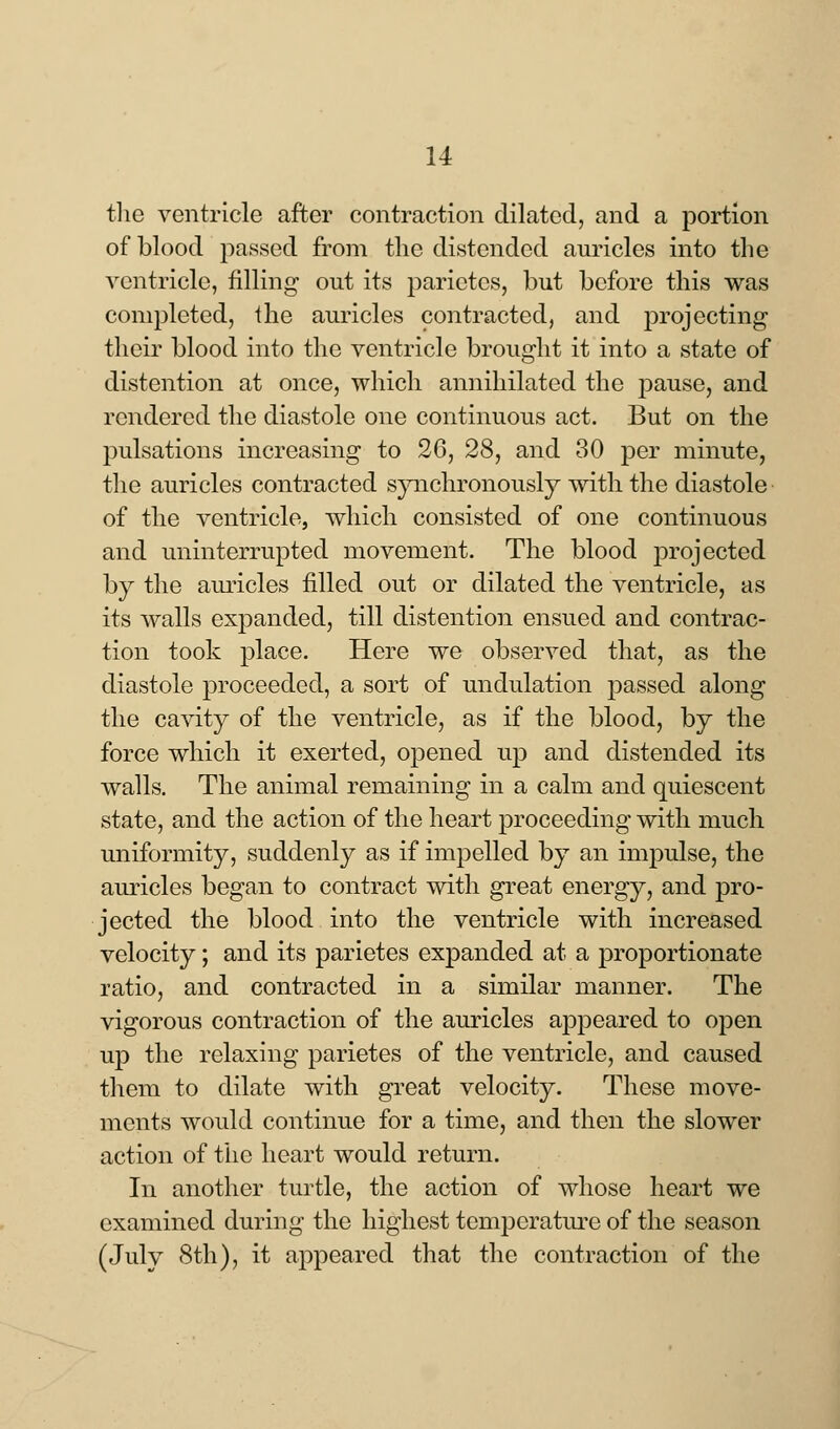 the ventricle after contraction dilated, and a portion of blood passed from the distended auricles into the ventricle, filling out its parietcs, but before this was completed, the auricles contracted, and projecting their blood into the ventricle brought it into a state of distention at once, which annihilated the pause, and rendered the diastole one continuous act. But on the pulsations increasing to 26, 28, and 30 per minute, the auricles contracted synchronously with the diastole of the ventricle, which consisted of one continuous and uninterrupted movement. The blood projected by the auricles filled out or dilated the ventricle, as its walls expanded, till distention ensued and contrac- tion took place. Here we observed that, as the diastole proceeded, a sort of undulation passed along the cavity of the ventricle, as if the blood, by the force which it exerted, opened up and distended its walls. The animal remaining in a calm and quiescent state, and the action of the heart proceeding with much uniformity, suddenly as if impelled by an impulse, the auricles began to contract with great energy, and pro- jected the blood into the ventricle with increased velocity; and its parietes expanded at a proportionate ratio, and contracted in a similar manner. The vigorous contraction of the auricles appeared to open up the relaxing parietes of the ventricle, and caused them to dilate with great velocity. These move- ments would continue for a time, and then the slower action of the heart would return. In another turtle, the action of whose heart we examined during the highest temperature of the season (July 8th), it appeared that the contraction of the