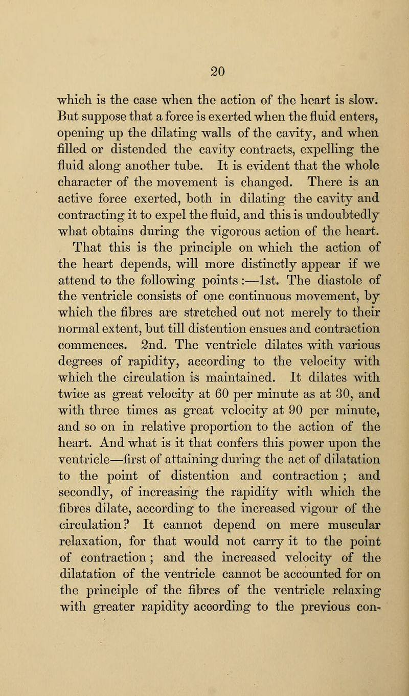 which is the case when the action of the heart is slow. But suppose that a force is exerted when the fluid enters, opening up the dilating walls of the cavity, and when filled or distended the cavity contracts, expelling the fluid along another tube. It is evident that the whole character of the movement is changed. There is an active force exerted, both in dilating the cavity and contracting it to expel the fluid, and this is undoubtedly what obtains during the vigorous action of the heart. That this is the principle on which the action of the heart depends, will more distinctly appear if we attend to the following points :—1st. The diastole of the ventricle consists of one continuous movement, by which the fibres are stretched out not merely to their normal extent, but till distention ensues and contraction commences. 2nd. The ventricle dilates with various degrees of rapidity, according to the velocity with which the circulation is maintained. It dilates with twice as great velocity at 60 per minute as at 30, and with three times as great velocity at 90 per minute, and so on in relative proportion to the action of the heart. And what is it that confers this power upon the ventricle—first of attaining during the act of dilatation to the point of distention and contraction ; and secondly, of increasing the rapidity with which the fibres dilate, according to the increased vigour of the circulation? It cannot depend on mere muscular relaxation, for that would not carry it to the point of contraction; and the increased velocity of the dilatation of the ventricle cannot be accounted for on the principle of the fibres of the ventricle relaxing with greater rapidity according to the previous con-