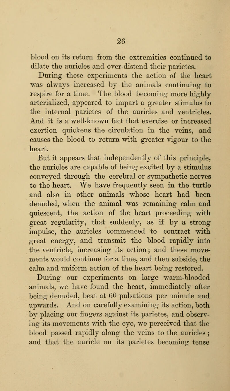blood on its return from the extremities continued to dilate the auricles and over-distend their parietes. During- these experiments the action of the heart was always increased by the animals continuing to respire for a time. The blood becoming more highly arterialized, appeared to impart a greater stimulus to the internal parietes of the auricles and ventricles. And it is a well-known fact that exercise or increased exertion quickens the circulation in the veins, and causes the blood to return with greater vigour to the heart. But it appears that independently of this principle, the auricles are capable of being excited by a stimulus conveyed through the cerebral or sympathetic nerves to the heart. We have frequently seen in the turtle and also in other animals whose heart had been denuded, when the animal was remaining calm and quiescent, the action of the heart proceeding with great regularity, that suddenly, as if by a strong impulse, the auricles commenced to contract with great energy, and transmit the blood rapidly into the ventricle, increasing its actioq ; and these move- ments would continue for a time, and then subside, the calm and uniform action of the heart being restored. During our experiments on large warm-blooded animals, we have found the heart, immediately after being denuded, beat at 60 pulsations per minute and upwards. And on carefully examining its action, both by placing our fingers against its parietes, and observ- ing its movements with the eye, we perceived that the blood passed rapidly along the veins to the auricles; and that the auricle on its parietes becoming tense