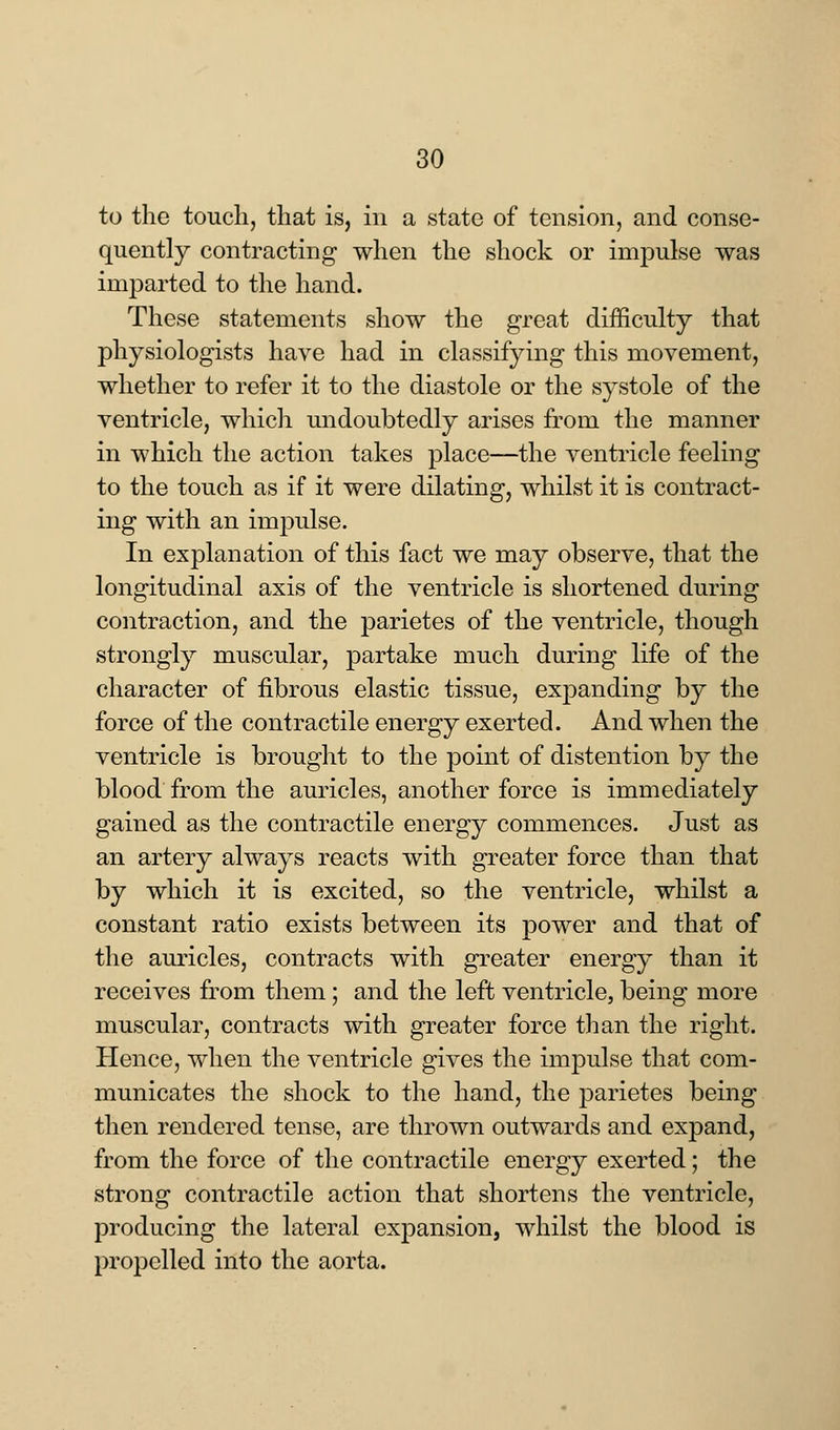 to the touch, that is, in a state of tension, and conse- quently contracting when the shock or impulse was imparted to the hand. These statements show the great difficulty that physiologists have had in classifying this movement, whether to refer it to the diastole or the systole of the ventricle, which undoubtedly arises from the manner in which the action takes place—the ventricle feeling to the touch as if it were dilating, whilst it is contract- ing with an impulse. In explanation of this fact we may observe, that the longitudinal axis of the ventricle is shortened during contraction, and the parietes of the ventricle, though strongly muscular, partake much during life of the character of fibrous elastic tissue, expanding by the force of the contractile energy exerted. And when the ventricle is brought to the point of distention by the blood from the auricles, another force is immediately gained as the contractile energy commences. Just as an artery always reacts with greater force than that by which it is excited, so the ventricle, whilst a constant ratio exists between its power and that of the auricles, contracts with greater energy than it receives from them; and the left ventricle, being more muscular, contracts with greater force than the right. Hence, when the ventricle gives the impulse that com- municates the shock to the hand, the parietes being then rendered tense, are thrown outwards and expand, from the force of the contractile energy exerted; the strong contractile action that shortens the ventricle, producing the lateral expansion, whilst the blood is propelled into the aorta.