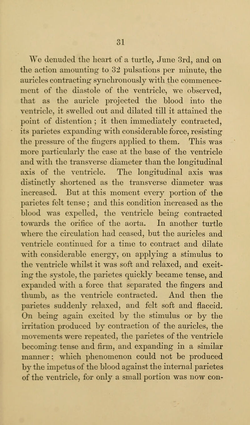 We denuded the heart of a turtle, June 3rd, and on the action amounting to 132 pulsations per minute, the auricles contracting synchronously with the commence- ment of the diastole of the ventricle, we observed, that as the auricle projected the blood into the ventricle, it swelled out and dilated till it attained the point of distention ; it then immediately contracted, its parietes expanding with considerable force, resisting the pressure of the ringers applied to them. This was more particularly the case at the base of the ventricle and with the transverse diameter than the longitudinal axis of the ventricle. The longitudinal axis was distinctly shortened as the transverse diameter was increased. But at this moment every portion of the parietes felt tense; and this condition increased as the blood was expelled, the ventricle being contracted towards the orifice of the aorta. In another turtle where the circulation had ceased, but the auricles and ventricle continued for a time to contract and dilate with considerable energy, on applying a stimulus to the ventricle whilst it was soft and relaxed, and excit- ing the systole, the parietes quickly became tense, and expanded with a force that separated the fingers and thumb, as the ventricle contracted. And then the parietes suddenly relaxed, and felt soft and flaccid. On being again excited by the stimulus or by the irritation produced by contraction of the auricles, the movements were repeated, the parietes of the ventricle becoming tense and firm, and expanding in a similar manner: which phenomenon could not be produced by the impetus of the blood against the internal parietes of the ventricle, for only a small portion was now con-